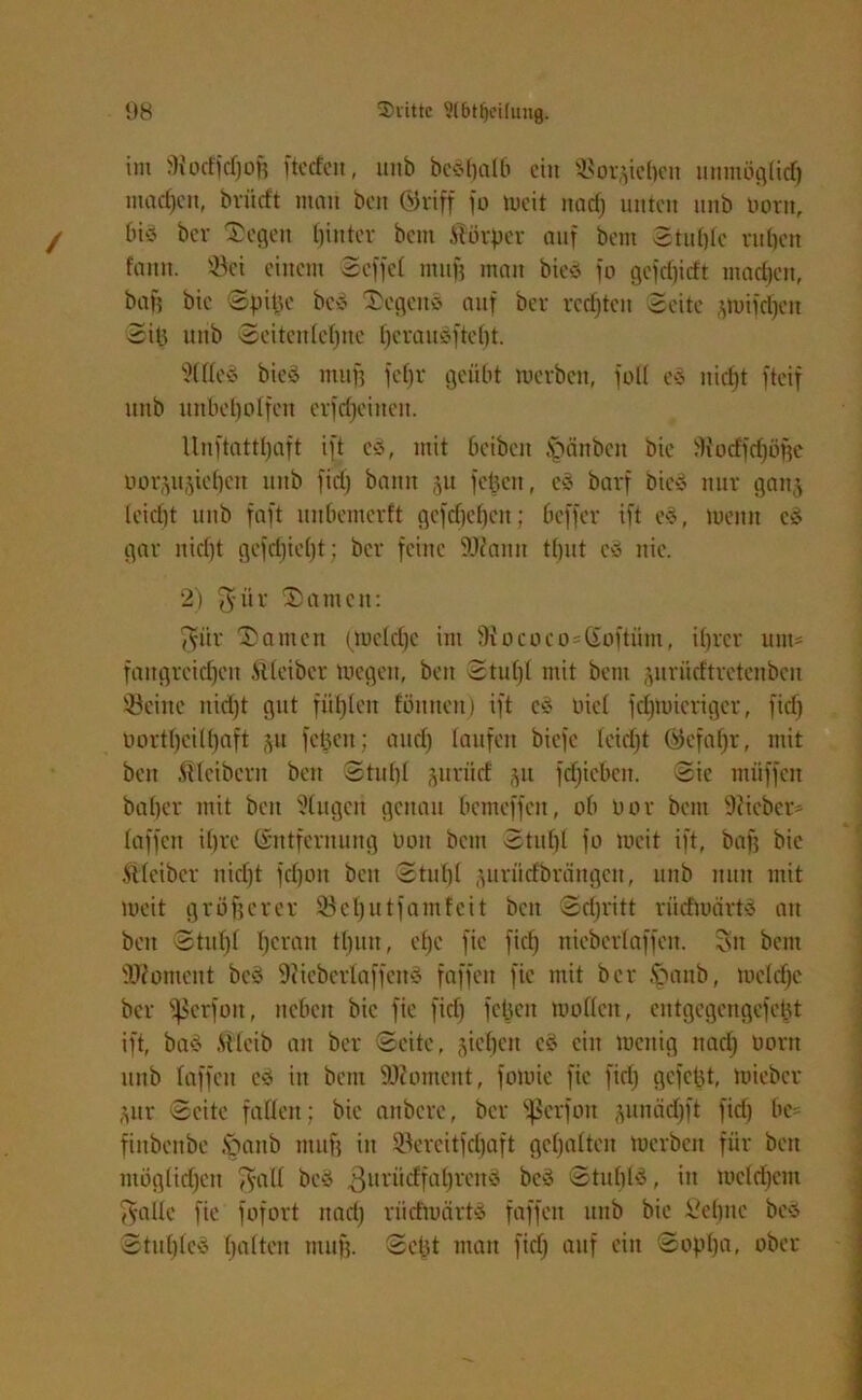 im SHocffdjob ftcdeu, imb beöfjalb ein $8or*tef)en unmöglich machen, britrft mau beit ©riff jo tueit nad) unten unb botn, bis bev ®egen tjinter beut Atorper auf beut Stuhle ruhen fattn. s-8ei einem Scfjcl ntnf} man bicö jo gefdpcft machen, baj) bie Spille bev Segens auf ber rechten Seite .puijdjeit Sil3 unb Seitenlehne l)erauSftef)t. sXllcS bieS muh jcf)r geübt mevben, joll eS nicht jtcij unb unbeholfen erfcf^eineit. llnftattpaft ijt cS, mit bcibcit Rauben bie d!ocffd)öf)e üov^ujtebcn unb fid) bann ju jepeit, eS bavj bieS nur ganj leiefjt unb jajt unbenterft gejcf)cl)en; bcjjer ijt eS, meitit es gar nicht gejcf)ief)t; bev feine Wann tput cS nie. 2) $ür Samen: Sür Samen (tueld)e im fRococosßoftüm, ihrer unt* fangreiefjett Atlcibcr toegett, beit Stuf)! mit bent gurütftretenbcn Seine itid)t gut jüfjleit fömten) ijt eS üicl jdjtuieriger, jtd) Oortbeilbaft ju fcjjen; and) laufen bieje leidjt Gefahr, mit beit Kleibern beit Stuhl juruef ^u jdjiebcn. Sic ntüjjcit baljer mit beit klugen genau bemeffen, ob Uor bent ücicber- lajjeit ihre Entfernung üon bent Stuhl jo tueit ijt, bafj bie Atleibcr nid)t jcfjoit beit Stuhl juriicfbrängcit, unb nun mit meit gröberer Seljutfamfeit beit Schritt rücfmdrtv an beit Stut)! heran tbutt, cf)C fic fief) nieberlaffeit. Sit bent Woment beS 9iicberlajjeitv jajjcit fic mit ber fmnb, tucldjc ber jßerfott, neben bie jie fief) jeljcit tuollcit, cntgegengejcljt ijt, baS .Silcib an ber Seite, sieben cS ein menig nad) oortt unb lajjeit eS iit bent Womcnt, jomic jie fid) gejejjt, tuieber Sitr Seite fallen; bie anbere, ber fßcrfou sunäd)ft jid) be= fiitbenbe Jpattb muff in Sereitjdjajt gehalten toerben für beit möglichen Tsall bcS .ßurücffahienS beS Stuhle, in meldjem Salle jie fofort ttad) riitftuärtS faffeit unb bie Sehne bev Stuhles holten muh. Seid man fid) auf ein Soplja, ober