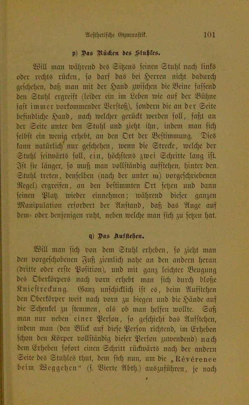 p) |»<i5 dürften bcs ^Ot^Tos. 2öiH man mäljrettb beö Sipcity feinen <Stuf)t nad) üitfö ober redjtS rüden, fo bavf baä bei Herren nicf)t baburcf) gcfdjeljen, baf? man mit ber §anb jmifdjctt bie Seine faffenb bett Stufjl ergreift (leiber ein im Seben ttrie auf ber Süljne faft immer Dorfommcitber Scrftojj), fonbern bie an ber Seite befinblidje §anb, itad) meldjer gern dt merben fo£C, fafjt an ber Seite unter beit Stufjl mtb jicl)t i£)it, inbem man fid) felbft ein toenig ergebt, an beit Ort ber Seftimmung. 'OieS fann ltatnrlid)* nur gefdjeljen, meint bie Strcde, mcldje ber Stupl fcitiuärte foll, ein, l)öd)ftcn3 (^mei Sdjritte lang ift. 3ft fie länger, fo muff man oollftäitbig aufftetjen, hinter beit Stul)( treten, bcnfclbeit (itad) ber unter m) oorgefdjriebencn Siegel) ergreifen, au beit beftimmten Ort fetjen iitib bann feinen ’ißlaj) mieber ein nehmen; mäljrenb biefer ganzen Manipulation erforbert ber Slnftanb, baff baä Slugc auf beim ober benjcuigeit ruf)t, neben mcldje man fid) ju feiert Ijat. q) ;pas 3BiU man fid; non bent Stitl)l ergeben, fo §iet)t man beit üorgefdjobcttcit J-ufj giemlid) naf)e an beit anbern fjeratt (britte ober erftc ^ofition), itttb mit gait^ lcid)tcr Seuguttg bes Cbcrfbrperö itad) uont ergebt man fid) bitrcf) bfofjc Ä'uieftreditng. ©attj unfdjidlid) ift cö, beim Sluffteljen bett Oberförpcr mcit itad) irnrn 511 biegen utib bie ftänbe auf bie Sdjcitfel ju ftcmmeit, als ob man pclfeit molltc. Safj man nur neben einer fßerfon, fo gefd)iel)t ba8 Sluffteljen, inbem man (beit Süd auf biefe Sßerfon ridjtenb, int (Sri)eben fd)on beit Körper ooüftänbig biefer Sßerfott pmeitbettb) itad) bent (£rf)cbcit fofort einen Sd)ritt riidmärtö itad) ber anbern Seite bcS StubleS timt, bent fid) nun, um bie „Räverence beim SSeggeljcn (f. Sierte Slbtfj.) auSjufitljrcn, je itad)