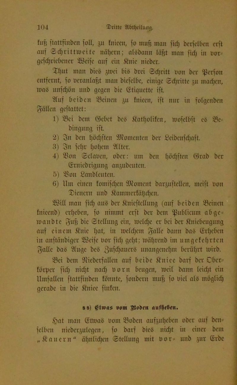 fun ftattfinbcn foü, 511 fniectt, fo muff man ficf) berfclbcn erft auf ©cbritttueite nähern; al^bann läfjt man fid) in uor* getriebener SBeife auf ein Stnie nieber. 2i)ut man bieä §toei bi« brei ©d)ritt bon ber ^ßerfon entfernt, fo bcranlofjt man biefelbe, einige ©djritte 511 machen, waö unfd^ön unb gegen bic (Stiquette ift. Stuf b eiben Seinen ^u fnieen, ift nur in folgcnbeit gälten geftattet: 1) Sei bem 0)ebct be$ Matljolifen, mofclbft cs Se bingnng ift. 2) 3it beit Ijödjften Momenten ber Seibcnfdjaft. 3) 3n fetjr tjotfem 5((ter. 4) Sou ©claben, ober: um beit ()öd)ftctt Ghab ber Srniebrigung an^ubeuteit. 5) Sou Saubteutcn. 6) Um eilten fomifdjett SDiomcnt bar§uftcüen, incift Oon ^Dienern unb itammerfätidfcn. SM ntatt fid) aus ber ftnicftcßurtg (auf beibett Seinen fnieenb) ergeben, fo nimmt erft ber bent fßubltcum abgc= manbte J-uft bie ©teßung ein, roetdje er bei ber Üniebettgung auf einem ftitie bat, iit ibcfdjcnt $aße bann baS ©rtjebcit in anftänbiger SBeife oor fid) gebt; limbrenb int um gef ehrten Jade bas ^fuge be§ ßufdjauerS nttangcitebnt berührt tuirb. Sei bem Sftieberfattett auf beibc Ätticc barf ber Ober* forper fid) itidft nach bortt beugen, mcit bann teid)t ein Umfaßen ftattfinben formte, fonbern mufj fo Diel als mög(id) gerate in bie Äniee fittfen. 8 8) £tu>as »orn ?3ot>cn anfßf6ctt. .'Oat ntatt GütmaS botu Sobcit aufjubeben ober auf bem fclbeit nieberju legen, fo barf bicS itirijt in einer bent „ Äanern äbitlid)eit ©tcßuitg mit bor = uttb jur Grbc