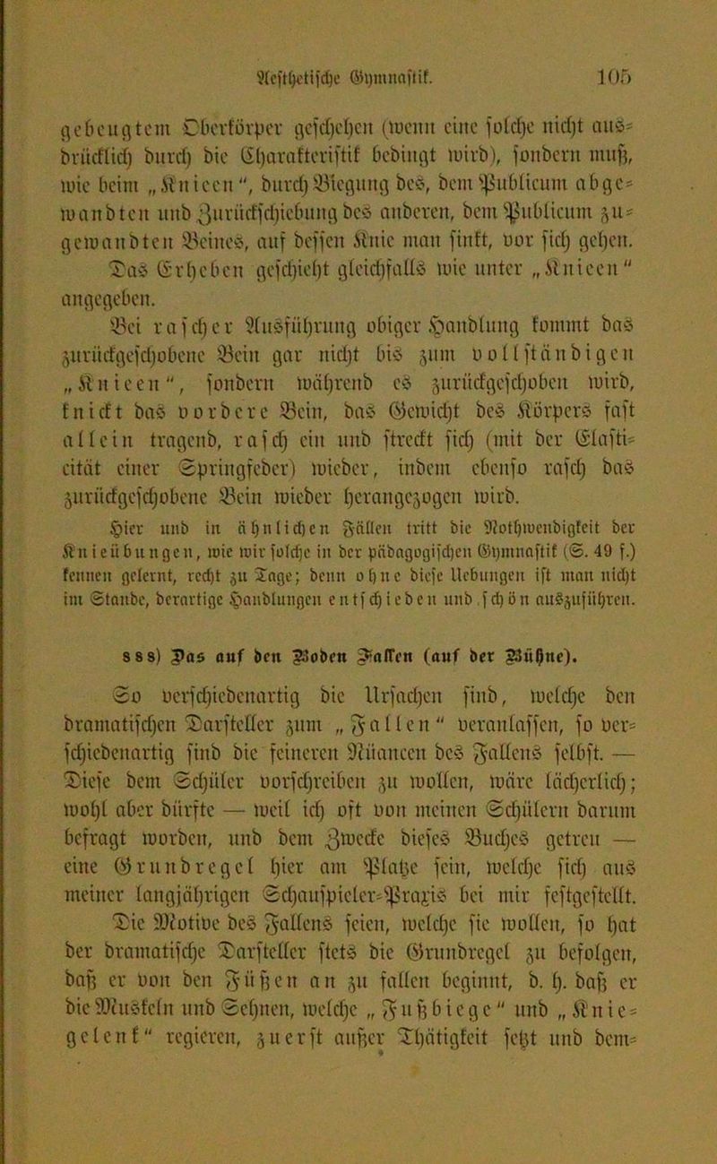 gebeugtem Oberförper gefdjebeit (Wenn eine foldje nid)t auö- briidlid) burd) bie (S()araftcriftif bcbingt wirb), fonberit ntufj, wie beim „ilniecit, bitrchBiegung beS, bcm publicum ab ge* wanbtcn unb ßurütffchicfmngbes anbcren, bcm publicum yt- gcmanbtcit JöetneS, auf beffen Urne man finft, oor fidj geben. Ta* (irbeben gcfcf)ief)t gleichfalls wie unter „.Unieen angegeben. Q3ci r af cf) c r SluSfiiljrung obiger üpanblung fommt baS änriicfgefd)o6cnc Sein gar rticl)t bis 511111 oollftäitbigen „Unieeu, fonberit wäl)renb eS 5urüdgcfd)obcu mirb, tnieft baS Dorbere Sein, baS (S5cloid)t beS UörperS faft allein tragenb, rafcf) ein unb ftredt fiel) (mit ber (£lafti= citiit einer Springfeber) micber, inbent ebcitfo rafclj bas jurütfgejdjobeite 23ein tuieber berangejogen mirb. §ier unb in äljnltdjen gälten tritt bic 9?ot^rueubigfeit ber Änieübungen, roic mir julcfjc in bev päbagogifdjen ©pmnaftif (©. 49 f.) fenneti gelernt, rcd)t ju Jage; beim o()iic biefe Ucbnngen ift man nicl)t im Staube, berartige iianblnngen entfliehen nnb fd)ön auSjufüfjren. s s s) pas auf ben ?3oben Raffen (auf ber gtü^itc). So üerfdjiebcnartig bic Urfadjen fiitb, welche beit bramatifdjen Tarftellcr jum „fallen Oeranlaffcn, fo ocr= fefjicbenartig fiitb bie feineren 9? ii an een beS fallen* felbft. — Tiefe bcm Sdjüter uorfdjreiben ,yt wollen, Wäre lädjcrlidj; wobt aber biirftc — Weil id) oft oon meinen Schülern barunt befragt morbett, uttb beut 3mede biefeS 53ud)cS getreu — eine (>3 r u tt b r c g c 1 hier am fßlatje fein, Wcldjc fiel) aus meiner langjährigen Sd)aufpicter^ra,ri* bei mir feftgeftcllt. Tie Sftotiüe bes ^alloitö feien, welche fie wollen, fo hat ber bramatifche Tarftellcr ftetS bie Wrunbregel §u befolgen, baf? er ooit ben $ äffen an 51t fallen beginnt, b. b- baf? er bie fOiuSfclu unb Sehnen, welche „ $ tt f? b t e g c nnb „ $ n i c = geleit t“ regieren, 5tt erft aitfjcr Tlfätigfeit febt unb bcm= ♦