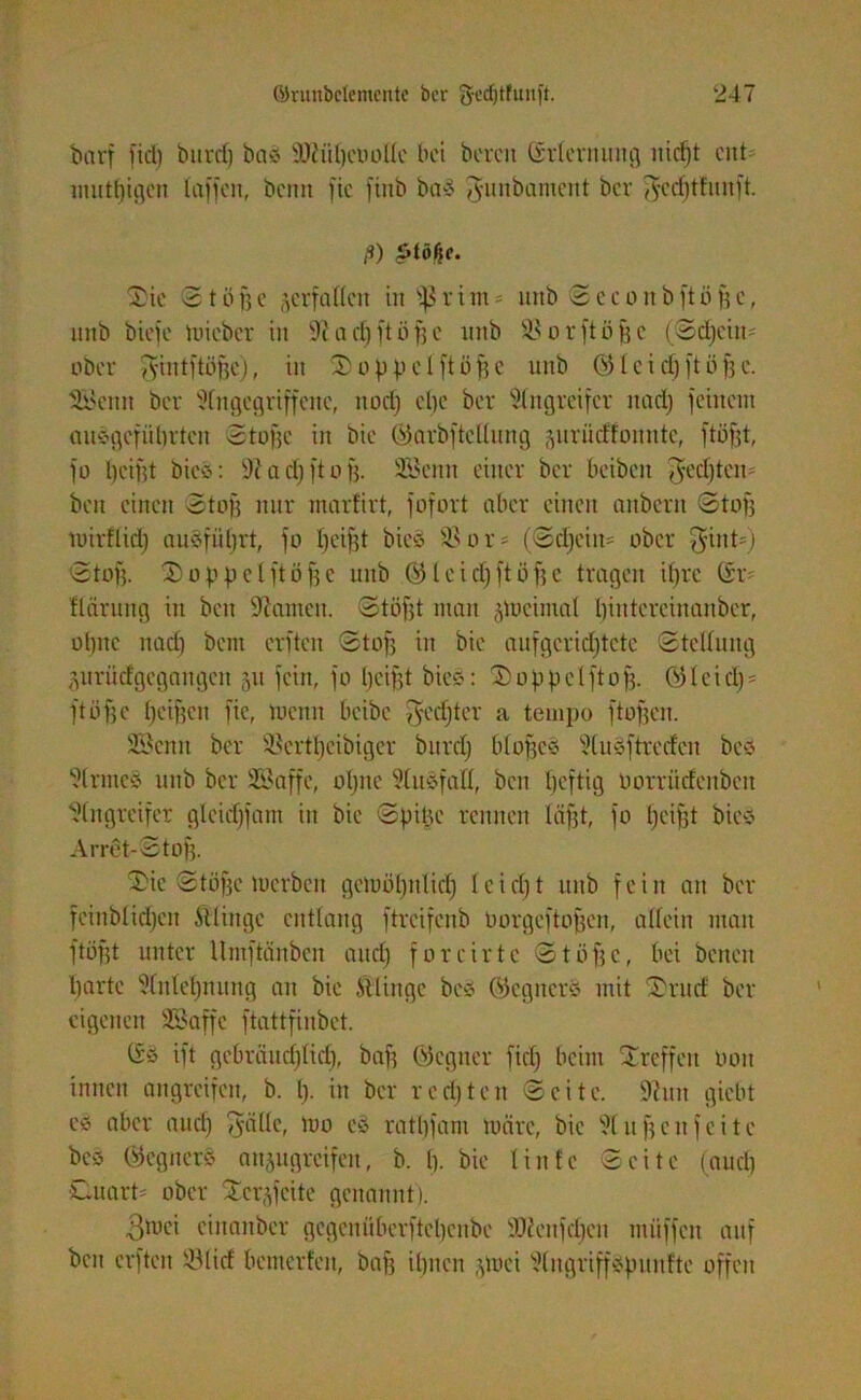 barf fid) burd) bas Sflüftcooüe bei bereit ßrternung nid)t ad mutftigen taffen, beim fic finb baS gunbament ber $cd)tfuuft. ß) Ptößc. 2ie 2 t öfte ^erfüllen ittsfjrim- uttb Seeonbftüftc, ttitb biefe mieber in ,1t a eft ft ö ft e nnb Söorftöftc (Sd)ciit= ober y^intftöfjc), in 2 o p p e tft ö ft e nnb (551 c i cf) ft ö ft e. SEßentt ber Angegriffene, ttoeft cl)c ber Angreifer ttad) feinem ausgefühvtat Stoffe in bie öarbfteüuttg gurüdfoitntc, ftöftt, fo ftciftt bics: Aa eft ft oft. Söcntt einer ber beibat ffeefttat* bat einen Stoff nur marfirt, fofort aber einen anbern Stoff tuirflid) auSfüftrt, fo fteiftt bics $8or* (Schein* ober ^int*) Stoff. 2oppelftöftc nnb <551 e i d) ft ö ft c tragen iftre @r* ftärung in bat kanten. Stöfft man jmeimat ftiutercinaiibcr, ohne naeft bent erften 2toft in bie aufgcrid)tete Stellung gurüclgegaitgcn 51t fein, fo ftciftt bie«: 20ppe(ft0ft. Öleid)* ftöfte fteiften fie, menn beibc yfedjter a tempo ftoften. Senn ber 9$crt!jeibiger burd) bloftcS Auäftrecfcit be« Arme« nnb ber ÜEßaffe, oftne Ausfall, bat heftig üorrücfenbett Angreifer gleid)fant in bie 2 p ine rennen läftt, fo ftciftt bie« Arret-Stoff. 2ic Stoffe merben gcmöfttilicft ieieftt nnb fein an ber fcinblid)cn ftlittge entlang ftrcifenb Oorgeftoftcn, allein man ftöftt unter Umftänbat and) foreirte 2töftc, bei betten ftartc Anteftnung an bie Stlingc bes ÖegtterS mit 2rud ber eigenen SBaffe ftattfinbet. öö ift gebräueftlid), baft öcgtter fid) beim Treffen öott innen angreifen, b. ft. in ber rccfttcrt Seite. Amt giebt C5> aber aueft Tyallc, tuo es ratftfant märe, bie Auftcnfeite beö Öegnerö anjngreifat, b. ft. bie Iintc Seite (aueft Cuart* ober Xcr^feite genannt). 3mei cinanbcr gegenüberfteftenbe SDienfcftcn ntiiffen auf bat erften ©lief batierfai, baft iftnen jmei Aitgriffspunfte offen