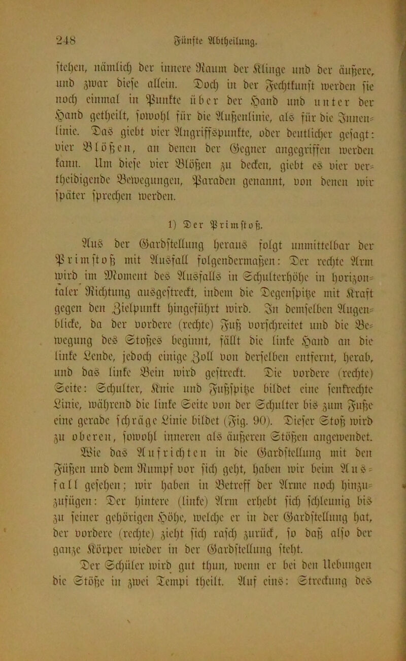 fielen, nämlidj ber innere 9iaum ber ftlinge unb ber äußere, uitb jiuar btefe allein. Süd) in ber Tycrfjtfnnft merben fic noclj einmal in fünfte über ber |>anb unb unter ber £>anb getljeilt, fomobl für bie Sluftenlinic, ab für bie 5nneu= liuie. Saä giebt uicr 9lngriff3punfte, ober bcutlidjer gefügt: nier 93Iöftcn, an benen ber ©egner angegriffen merben fanu. Um biefe liier 531öften ju bcdcu, giebt e§ uicr ner* tbeibigenbe 93etnegungcn, ^ßaraben genannt, non benen mir fpater fprecken merben. 1) Ser Sßritnftoij. Sluö ber ©arbftcllung Ijeraib folgt unmittelbar bei* ^rimftoft mit Slusfall folgenbcrmaften: Ser rcdjte Slrm mirb int tOiomcnt bes Slusfallö in Sdjulterljölje in Ijori§om talcr 9iid)timg auägeftredt, inbent bie Segcnfpipe mit .Straft gegen beu giclpunft 6>ingefül;rt mirb. 3n bemfelben 9lugen= blide, ba ber uorbere (rcdjte) fyuft uorfdjreitet unb bie 93 c= megung beö Stoftee beginnt, fällt bie linfe §anb an bie linfe Scnbe, jebodj einige 3oll non bcrfelben entfernt, herab, itnb bas linfe 93ein mirb geftredt. Sie uorbere (redete) Seite: Sdjidter, Ättie uitb ^uftfpipe bilbet eine fcnfredjte Sinie, mäljrcnb bie linfe Seite non ber Sdjultcr bie gum fünfte eine gerabc fdjräge Sinie bilbet (jyig. 90). Sicfer Stoft mirb 5« oberen, fomobl inneren als dufteren Stuften angcmenöct. 933ic bas Slufridjten in bie öarbftellung mit beu J-iiften unb beut Siitmpf uor fid) gebt, Ijabett mir beim 91 u S - fall gefepeu; mir haben in ^Betreff ber Sirmc nocf) Iftnju jufügen: Ser hintere (linfe) Slrm erbebt fid) fdjleuttig bis 51t feiner gehörigen .\>übe, meldje er in ber Oiarbftcllnitg bat, ber oorbere (rcdjte) ^ieljt fid) rafd) jurüd, fo baft alfo ber gan.^c Körper tuieber in ber ©arbfteHung ftcljt. Ser Sdjüler mirb gut tfjun, menn er bei beit Hebungen bie Stufte in -pnei Setnpi ttjcilt. Stuf eins: Stredmtg bcS
