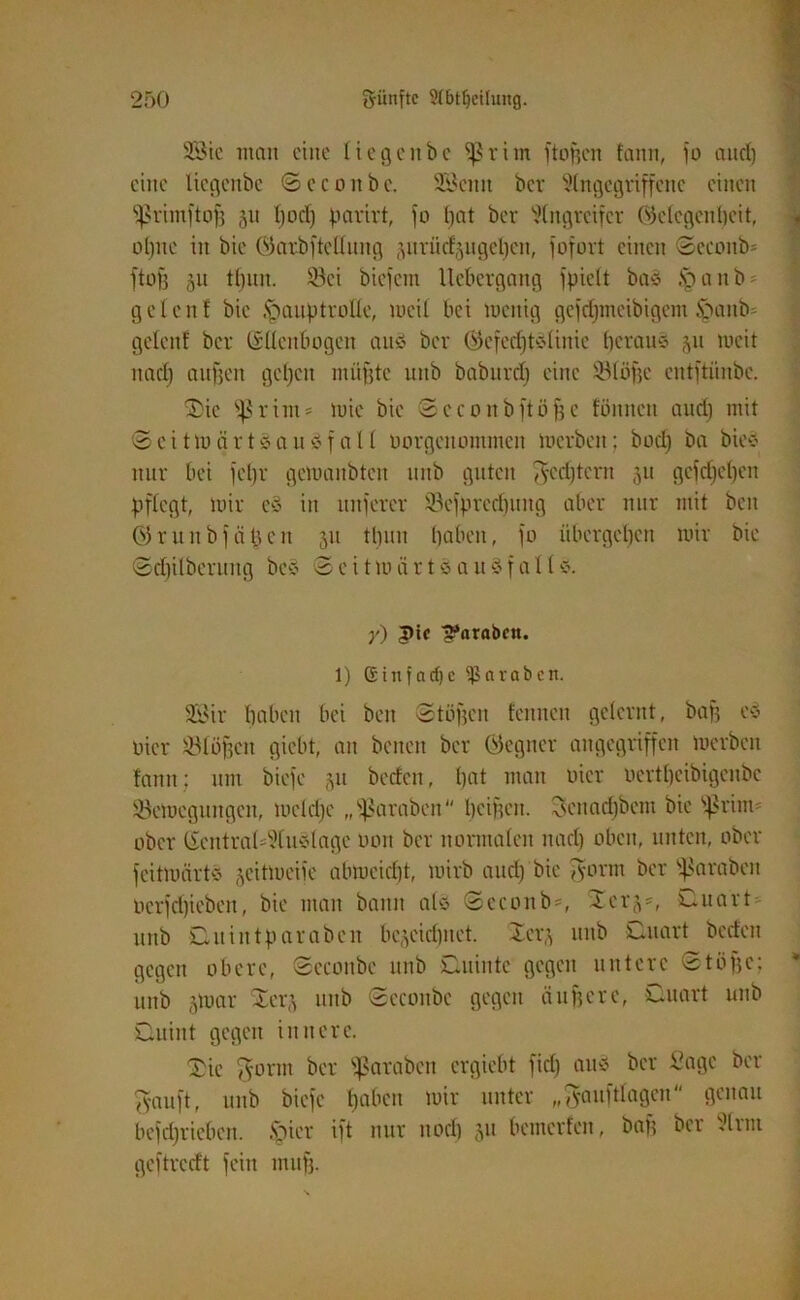 28ie man eine liegenbc fßrim ftoßen fann, io aud) eine Itcgcnbc ©ecoitbc. SBcnit ber Angegriffene einen fßrimftof) 511 (joclj parirt, fo bat ber Angreifer (Gelegenheit, ol)ne in bic (Garbftcllung jurücfjugefyen, fofort einen (Scconb- ftofj §u tl)nn. 93ci biefem llcbergang fpielt baS §anb> gelcnl bic Hauptrolle, meil bei luettig gcidimeibigent Hanb- gelenf ber (Süenbogen au8 ber (GcfedjtSlinie heraus ju weit nad) aufjen geljcit müßte uttb babnrdj eine $81ößc entftiinbe. SDie fßritn* mie bie 3 c c o tt b ftö ff e fönnett auch mit ©eittocirtsauSfall oorgenommen merbeit; bod) ba btes nur bei fel)r gemanbteit nnb guten gestern 51t gcid)cl)cn pflegt, mir cS in unjerer 33cfpred)uitg aber nur mit ben (Grunbf cißcit 51t tL)un haben, fo übergehen mir bie 3d)ilbcrnng beS 3 e i t m ü r t S a it S f a 11 s. y) |>ic ^arabett. 1) Ginfnrf)c ^araöcn. Söir haben bei ben (Stößen feinten gelernt, baß cd Pier flößen giebt, an bcncit ber (Gegner angegriffen merbeit fann; um biefe 51t beden, hat man Pier oertfjeibigeube Jöemegungcn, meldje „^araben heißen. genadjbem bie Ißriim ober 6cntral*Auslage P011 ber normalen nad) oben, unten, ober feitmärtS §eitmeife abmeidjt, mirb aud) bie gerat ber Jamben pcrfd)ieben, bie man bann als 3econb=, Xerj', Quarte ttitb Quin tpara beit bezeichnet. Xerj uttb Quart bctfeit gegen obere, Sccoitbe nnb Quinte gegen untere 3tüßc; nnb §mar Xerj uttb 3econbe gegen äußere, Quart unb Quint gegen innere. 3ie gönn ber ^arabcn ergiebt fid) aus ber Sage ber gauft, unb biefe Ijabeti mir unter „gauftlagen genau befdjricbeit. Hier ift nur itod) 511 bemerfett, baß bet Amt geftreeft fein tiiufj.