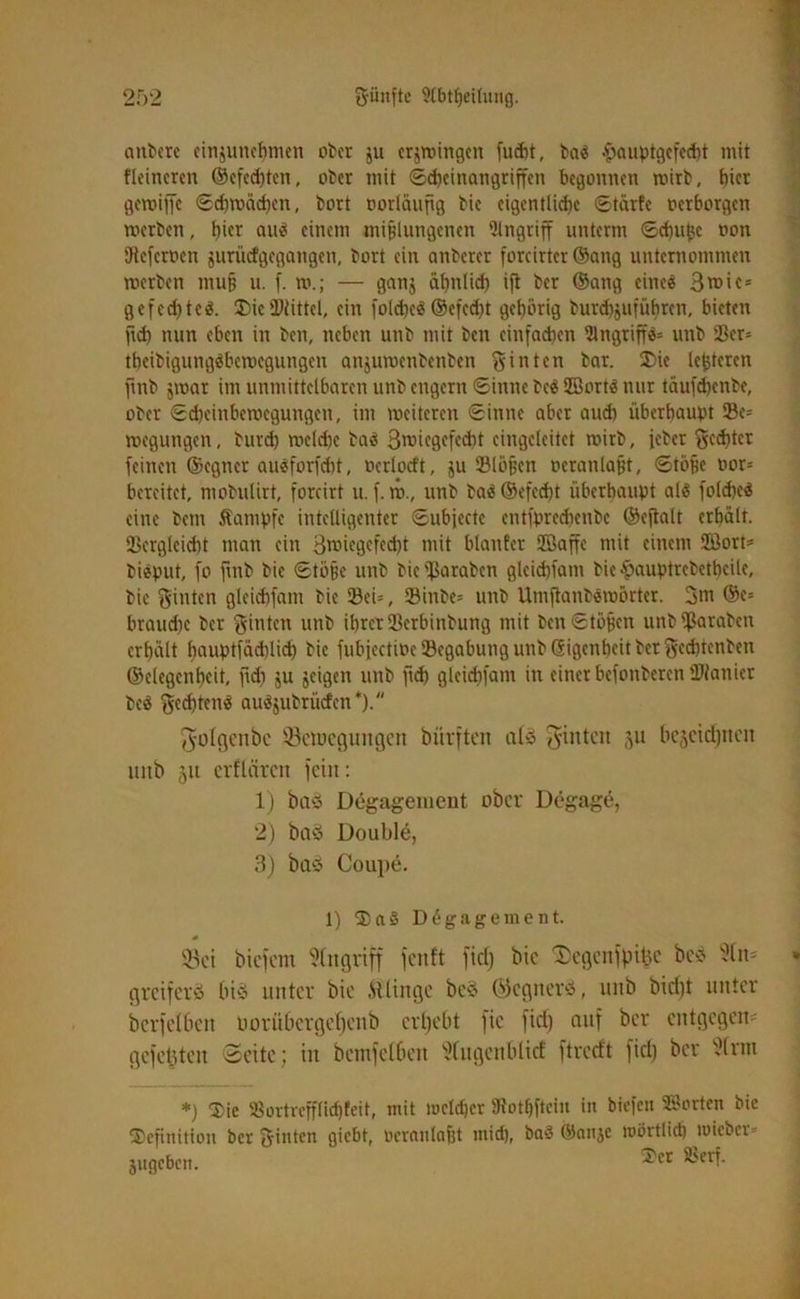 aitbcrc cinjunchmcn ober ju erzwingen fud)t, baS -ftauptgefecht mit Heineren ©cfcdjtcn, ober mit «Scheinangriffen begonnen mirb, hier gemiffe Schwächen, bort vorläufig bic eigentliche Stärfc oerborgen werben, hier aus einem mißlungenen Angriff unterm (Schüße oott Oieferoen jurüefgegangen, bort ein anberer forcirtcr ©ang unternommen werben muß u. f. w.; — ganj ähnlich ift ber ©ang eines 3mic= Ö e fed? tc(Die Mittel, ein folchcS ®efed)t gehörig burdtjufübren, bieten geh nun eben in ben, neben unb mit ben einfachen 21 ngriff#» unb 23er= theibigungSbcwegungen anjuwenbenben hinten bar. (Die leßteren fmb jwar im unmittelbaren unb engem «Sinne bcS 2BortS nur täufdjenbe, ober Scheinbewegungen, im weiteren Sinne aber aud) überbauet 23e= wegungen, burd) welche baS 3rciegefccht cingcleitct wirb, jeber Rechter feinen ©egner auSforfdtt, ocrlocft, ju 23lößcn oeranlaßt, Stöße oor= bereitet, mobutirt, forcirt u. f. w., unb baS@efed)t überhaupt als folcheS eine bem Äampfc intelligenter Subjectc entfpredienbc ©eftalt erhält. Ukrgleicht man ein 3roiegefed}t mit blanfer SBaffe mit einem 2Öort» biSput, fo fmb bic Stöße unb bie'fJaraben gleid)fam bie^auptrebethcile, bic hinten gleichfam bie 93eU, 5Binbe= unb UmftanbSwörtcr. 3m ®e= brauche ber ginten unb ihrer Serbinbung mit ben Stößen unb ißaraben erhält houptfäihlid) bie fubiectioe (Begabung unb Gigenheit bet ^cchtenben ©elegenheit, fidt ju jeigeit unb geh glcidtfant in einet befonberen (Manier bcS ftjcdgenS auSjubrüden *). ^olgcnbc fßetuegungen bürften aly hinten 51t bezeichnen uitb 51t erflären fein: 1) baö Degagement ober Degage, 2) baö Double, 3) baö Coupe. 1) (Da § Döga gement. (Bei btefem Angriff feitft fiel) bie (Segcnfpitjc bc* 'üln* greiferö bid unter bie .Stlingc be§ ©egnerö, unb bid)t unter bcrfelbeit oorübcrgef)cnb erbebt fie fief) auf ber entgegen gefeüteu Seite; in bemfclben Wugenbüef ftredt fiel) ber t!lrm *) (Die 33ortrefftid)fett, mit tocldjcr SRothftein in biefen ©orten bic (Definition ber feinten gabt, Ocranlaßt mich, baS ©anje ioi.it tlid) lüicber- jugeben. •^Ict ^cri-