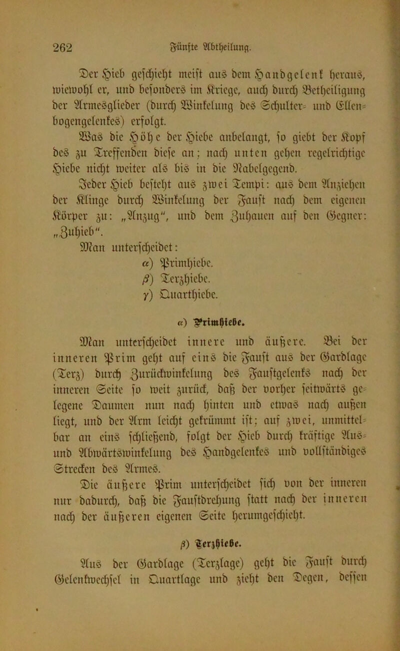 2)er §teb gefdjicljt mcift auä bcnt Jpanbgclenf beraub, ttnemofjl er, mtb befoitberö im Kriege, and) burdj Setfjeitigung bcr 5trme3güeber (burdj SBtnMung beö ©djitltcr- uitb C£ücn bogettgclcttfeä) erfolgt. 2öas> bie .§01) c betriebe anbelangt, jo giebt bcr .Stopf bc§ $u Xrcffenben biefe an; nad) unten gctjcn regctridjtigc Jpicbe nidjt toetter als bis in bie 9?abclgcgcnb. Sebcr §icb bcj'tcfjt aus jmci Jcmpt: aus bem 5tn^ietjen ber Älittge burdj SBinMung bcr $auft nad) bem eigenen Körper 51t: „STnjug, uitb bem 3u0aucn auf ben ©cgiter: 9)?an unterfdjeibet: a) ^rimtjiebe. ß) £er§f)iebc. y) Ouartfjicbe. «) ^*rtml)ie6c. 9Jiait unteridjcibct innere uitb äufjere. 23ci bcr inneren fßrim gefjt auf eins bie $auft auö ber QJarblagc (Serj) burdj ßurüdnnnlclung beS $auftgclcnfs ttadj bcr inneren ©eite fo rneit juriitf, baff ber üorljcr feitmärtS ge legene Raunten nun nad) fjinten uitb etwas ttadj aujjcn liegt, uttb ber SCrm teidjt gefrümtnt ift; auf 510ei, unmittcl bar an einä fdjliefjenb, folgt ber £icb burdj fräftige 2CuS; uttb 9(btt)ärtSttnnfelung beS ^anbgdcitfeS uitb oottftänbigeS ©trcdcit beS ÜtrmcS. ©ie äußere fßrim unterfdjeibet fidj oott bcr inneren nur baburdj, bafj bie ^auftbrcljuitg ftatt itad) ber inneren ttadj bcr dufferen eigenen ©eite tjcrumgefdjieljt. ß) fterjljicße. 9luS bcr Öiarbtage (SCerjIage) gcljt bie tfaitft burdj (Geleitfmedjfet itt Duartlagc ttnb ^ictjt bett T'egctt, beffen