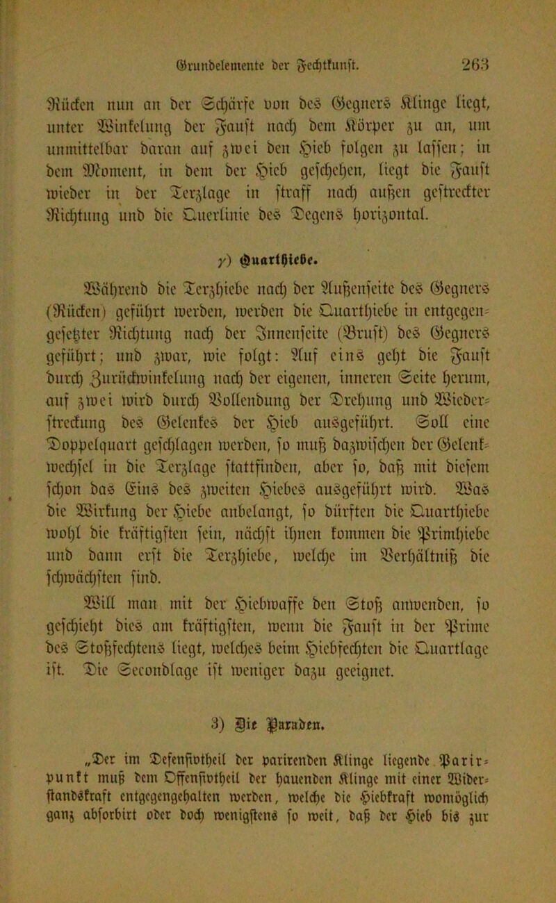 dürfen nun an bcr Sdjärfe nun be© ©egiter© itlinge liegt, unter SBinfefang bcr $auft nad) bent .Slörper 51t an, um unmittelbar barait auf §Wei ben £>ieb folgen (yt taffen; in beut üttoment, in bem bcr §ieb gefd)cfjcn, liegt bie $auft wieber in ber Derjlagc in ftraff itarf) augett geftreefter SRidjtung uttb bie Duerlinic bc© Degen© horizontal. y) (öuart^ieße. SBäljrcnb bie Derjfjiebe nad) bcr fdufjenfcitc be© (Gegner© (ÜHiicfcn) geführt merbett, werben bie Duartljiebe in entgegen^ gefettfer 9?id)tung nad) ber Snnenfcitc (SBruft) bc© (Gegner© geführt; unb zwar, Wie folgt: 9luf eins gef)t bie ^auft burd) ßurütfwinfeliutg nad) ber eigenen, inneren Seite herum, auf §Wei wirb burd) SBollenbuitg ber Drehung unb SSieber* ftredung bc© ©elenfe© ber üpieb au©gefüf)rt. Soll eine Doppelquart gefdjlagen werben, fo mufj bajwifd^eit bcr ©elcnf> wcdjfel in bie Jer^lage ftattfiubcn, aber fo, bag mit biefem fdjott ba© (rin© bc© zweiten fpiebe© au ©geführt wirb. 3öa© bie SEBirfung ber Jpiebe anbelangt, fo bürften bie Duartf)ief>e wo 1)1 bie fräftigften fein, näd)ft iljnen fomnten bie $ßriml)iebc unb bann erft bie Dcrzfyiebe, welche im Sßerlfältnifj bie fd)wäd)ftcn finb. 3Bill man mit ber Hiebwaffe ben Stof) aitmenben, fo gefdjief)t bie© am fräftigften, wenn bie $auft in ber fßrirne be© Stoftfcdjtcnö liegt, welche© beim Ipicbfedjtcn bie Quartlage ift. Die Seeonblage ift weniger baju geeignet. 3) §it $arabfn, „Der im Defenfwtbcil bcr gatirenben Älingc liegende $arir= bunft muß bem Dffcnfwtl)cÜ ber tjauenben ftlittgc mit einer ffiiber-- ftanbSfraft entgegengebatten werben, welche bie •guebfraft womöglich ganj abforbirt ober bod) wenigjtcn« fo weit, bajj bcr £ieb bi$ jur