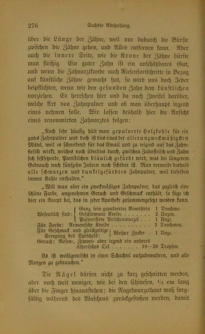 über bie Sein ge ber ßäfyne, lvcit nur babuvd) btc dürfte (Vüifrf)cit bic getane geben, unb StßcS entfernen tarnt. 9tber aud) btc innere Seite, luie bie 51 rotte ber gähne bürfte man fleißig. C£in guter gabtt ift ein unfdjä§&arc§ ©ut, ■unb meint bie 3al)nar^thntbe and) ?Kiefettfortfd)ritte in Sejug auf füitftlidjc gähne gemadjt tjat, fo mirb und bod) Seber beipflictjtcn, mettn mir bett gefunben gatm betn fünftlidjcit bor^ietjen. @S tjerrfdjen ßier unb ba itodj gmeifet bariiber, meiere 9lrt ücn gahnputber unb ob matt überhaupt irgettb eined nehmen folle. 9Bir taffen beSbalb tjier bie Ütnfidjt eines renonunirten gahnae^teS folgen: „Dtodt fct)t häufig hält man gcpuInerte £oljfoble für ein gutes 3<dmPiilncr Unb t>odi ift bieS eines ber allcrunjroccf nt affig ften Diittcl, tneil cS febneibenb für baS ©mail unb $u reijenb auf baS 3abn* flcifd) mirtt, mcldjeS noch überbicS burd), jmifdxn 3abnflcifcb unb 3abn ftd) feftfcf}cnbc, ipartifcld)cn bläulid) gefärbt mirb, maS bei längerem ©ebraud) ttad) fünfzehn fahren noch ftdttbar ift. 2Jiatt ocrmcibe beSbalb alle fdjrcarjcn unb bunte (gefärbten 3afmpulücr, meil bicfclbctt immer Sohle enthalten. „ Sill matt aber ein jmccfinäfjigeS 3abnpuloer, baS jugleid) eine fd)öne ftarbc, angenehmen ©erud) unb ©efd>macf enthält, fo füge ich hier ein Kteccpt bei, baS in jeber ülpotbcfe jufammengefefjt mer-bett fantt. SSefcntlidj fittb gär gatbc: I Unje. ©anj fein gepulberter SöimSftein 1 S'radjme. ©cfdjlemmtc treibe 2 Unjen. ^ulöerifirte SSeiId)cnttmrjeI... 1 9trmenifdje Steibe 2 •1 ©erud): 9iöfen=, 3immt= ober irgettb ein anbereS ätf)erifchc§ Del 10—20 Sropfcn. ® rahmen. Unjc. 6$ ift mobigetniftbt in einer ©pachtet aufjubemabren, unb alle borgen ju gebraudjen. Sie 9iägcl bürfeit nicht §u furj gefcf)itittcn merbett, aber itod) meit mettiger, mie bei ben C£t)iitcfcn, 12 cm lang über bie Ringer hinaudfteljcn; bic sJiagelmtu^cll)aut tnufj forg faltig mäbrcnb beS SöafdjcnS jurüdgeftoften merbett, bamit