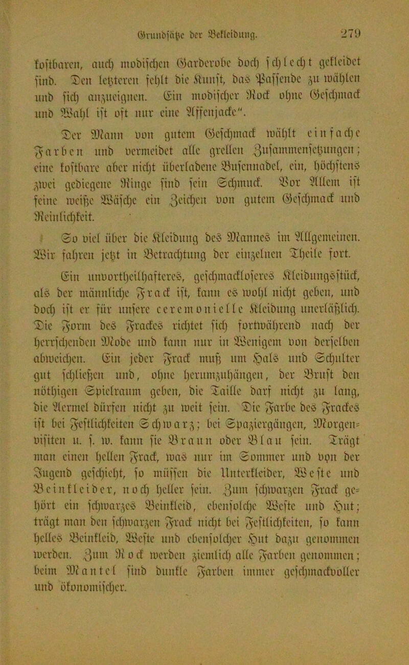 foftbaren, aud) mobifdjen Ojarberobe bod) fdjledjt getteibet finb. Sen letzteren fef)lt bic ftunft, baö ^affeitbc ju mal)len itnb fid) anjueigneu. Gin tnobifdjer iRoef ol)nc Öefdjmad ititb 5Eöal;t ift oft nur eine Affenjadc. ®er Wann non gutem (5fcfd)mad Uniljlt ein) a d) e färben ititb uermeibet alle grellen ßufammenfetuiugcu; eine foftbare aber nidjt überlabene 33ufcnuabel, ein, I)öd)ftcnö Ztuei gcbiegeitc SRinge finb fein Sdjtnud. 33or 31 Ilern ift feine mcifje S53äfd)e ein 3cid)cit Oon gutem (jkfdjntad uitb fReiulidjfcit. So Diel über bic SUcibung beS Wanne§ im Allgemeinen. Söir fahren jetzt in 33etrad)tung ber einzelnen Sbcile fort. Gin unuortl)eiH)aftercö, gefdjmadlofereö Älcibuuge'ftücf, alö bcr mäunlid)e $ r a cf ift, tarnt cc> tuo()l itid)t geben, ititb bod) ift er für unferc ceremonictlc ftlcibuitg unerläfjlid). Sic D'onn bcö Jyracfcö ridjtet fid) fortmäljrenb uad) bcr l)errfd)enbeit Wöbe uitb tarnt nur in äSentgcm non berfclbcit übmcid)en. Gilt jeber $rad ntuf) um §al8 uitb Sdjulter gut fdjlicfjen uitb, o()itc tjerumzufjängen, ber Sörnft beit nötl)igen Spielraum geben, bie Saille barf nid)t zu lang, bic Acratel bürfen itid)t zu toeit fein. Sie fyarbe beö ^radcö ift bei pfcftlidjfeiten Scf)toarj; bei Spaziergängen, Worgeit= oifiten it. f. io. famt fie 33raun ober 33lau fein. Srägt man einen Ijellen f^rad, nmö nur im Sommer uitb optt ber Sugcitb gefd)iel)t, fo miiffen bic Unterflciber, 333 c ft e unb 33 ei nt leib er, itod) beller fein. 3um fdjluarzett fyrad ge= l)ürt ein fdjtoarzcä 33eiutleib, ebeitfold)e SGßcfte unb Sut; trägt man beit fdjloarzcn fyrad nidjt bei jyeftlicljfeitcu, fo famt Ijclleö 33cittfleib, 3Befte unb ebeitfoldjcr .vutt bazu genommen toerbcit. 3um -Ä o d merben ztemlid) alle Tvarbeit genommen; beim Waittcl finb buitflc fyarben immer gefdjmadooller unb ötonomifdjer.