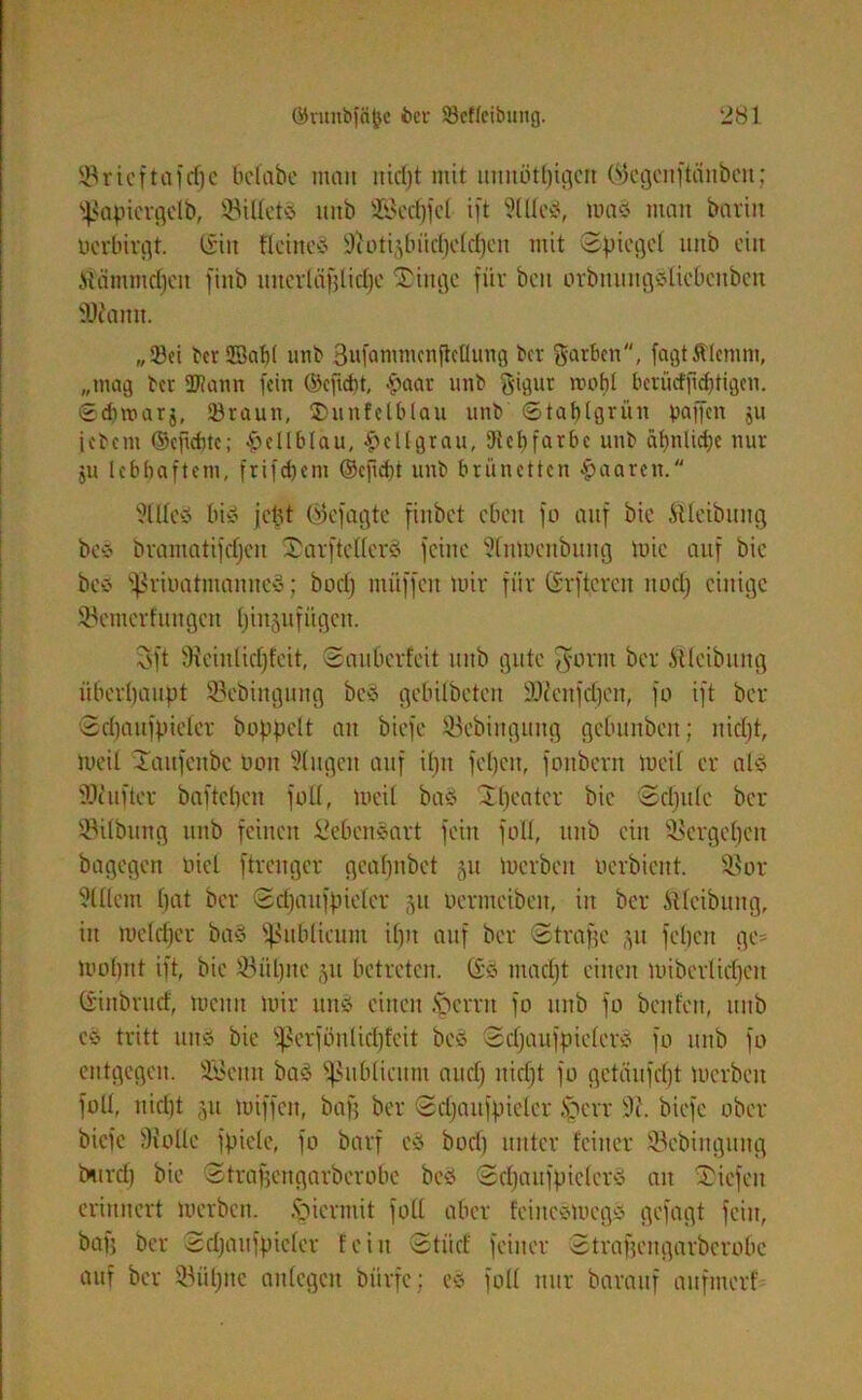 93ricftafd^c belabe man itidjt mit uunöttjigcn (^cgcnftänben; ^apicrgclb, Söilletö unb Seifet ift StUeÄ, maä man barin oerbirgt. ©in Keines -iftotijbüdjctcfjen mit Spiegel unb ein Üämmdjeit ftnb uuerläfjlidje Tinge für beit orbuungSliebenbcn SDJanit. „23ct terSßabl unb 3wfontmcnficüung ber Farben, fagtÄIcmm, „mag ber ÜJlann fein ©eftefjt, £aar unb ftigut rooljl berücfjidjtigcn. Sdnnarj, ©raun, ©unfelblau unb ©taplgrün paffen ju jebent ©eftebte; hellblau, hellgrau, Diebfarbe unb äb>nlirf;c nur ju lebhaftem, frifebetn ©cjicbt unb brünetten paaren. 51 Hey bis jept ©efagte finbet eben fo auf bie Äleibung bey bramatifdjeit TarftellcrS feine 5lnmenbuitg tuic auf bie beS ^riuatmauncy; bod) nuiffen tuir für ©rftereit itodj einige 93emcrfungcn fjinjufiigcn. S'ft Hieinlidjfeit, Sauberfeit unb gute $onit ber Äleibung überhaupt Scbingiutg bey gebilbeteit 93?enfdjen, fo ift ber Sdjaitfpieler hoppelt au biefe 93ebinguug gebunben; nidjt, toeil Taufcttbc Oott 9(ugcit auf iljtt fefjcit, foitbern toeil er als fOiufter bafteljen füll, toeil bas Theater bie Sdjule ber SSilbung unb feinen Lebensart fein füll, unb ein Sßergcpen bagegen oiel ftrenger gcafjnbet 51t tuerbeit oerbient. 9$or ?lllem bat ber Scpanfpieler 51t Ocrtneiben, in ber ftlcibttng, in toeldjcr baS publicum ipn auf ber Straffe ju fcljcn ge- tvoltut ift, bie töüljne 511 betreten, ©S madjt einen loibcrlidjett ©inbrud, toettn mir uns einen fperrn fo unb fo benfett, unb cS tritt uns bie fßerfönlidpfeit beS SdjaufpielerS fo unb fo entgegen. SBeitn baS publicum and) nid)t fo getäufd)t tuerbeit foll, nidjt ju miffen, baf; ber Sdjaitfpieler §crr 9i. biefe ober biefe 9?olle fpiele, fo barf eS bod) unter feiner Söcbiitgung burefj bie Strafjengarberobe beS SdjaufpielerS au Tiefen erinnert merben. hiermit foll aber feineStocgS gefügt feilt, bafj ber Sdjaitfpieler fein Stiid feiner Strafjengarberobe auf ber Söiiljnc anlcgcn bürfc; eS foll nur barauf aufmerf