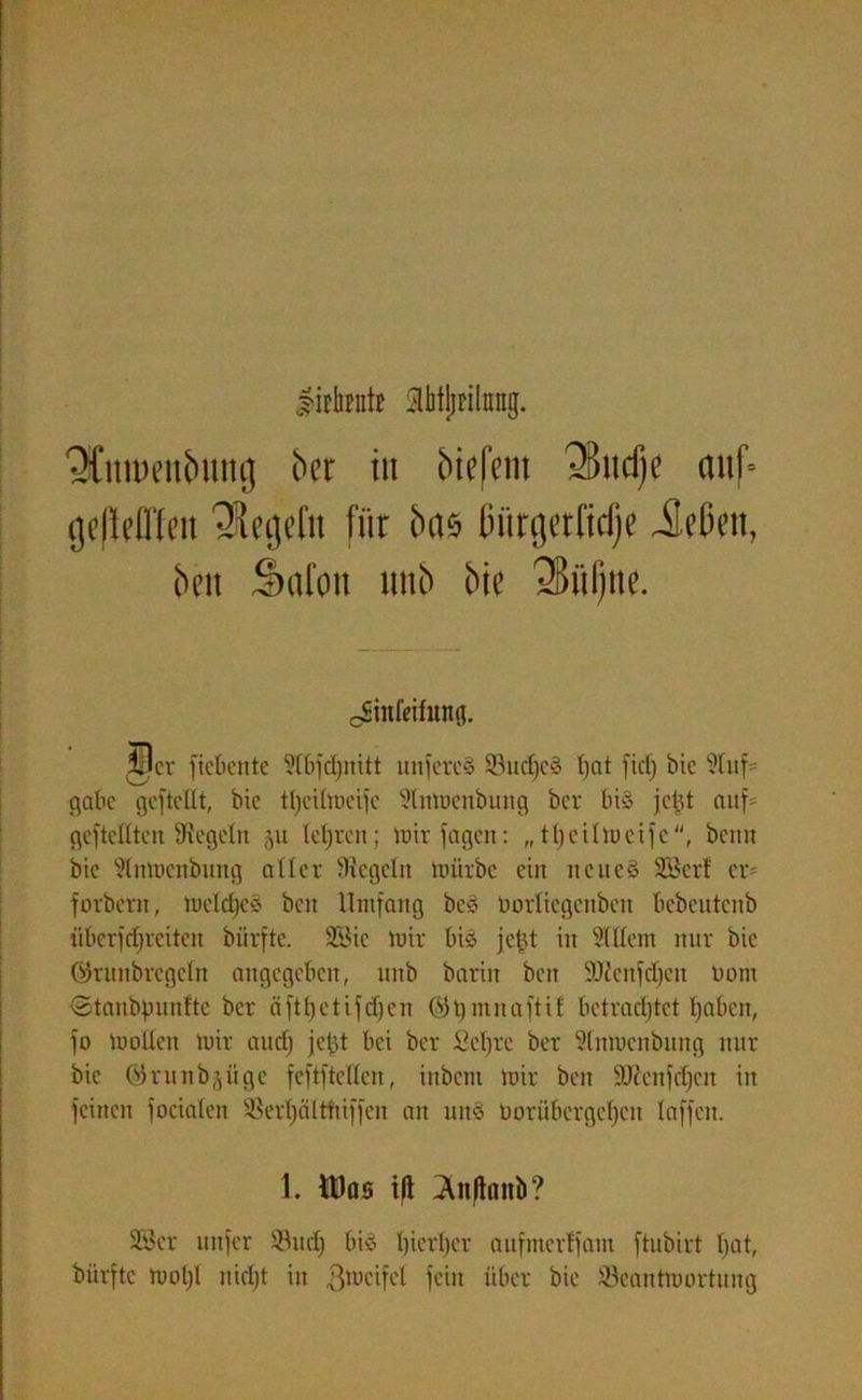 lirtaitt aHjjrihng. QCnmenbmtg Oer in inefem 3>ud)e auf- cjdM'feu ’SUfjjefn für bas ßürgetftdje Jeßeu, ben Salon unb bie 25üf)ne. Jünfeifung. 5W ficbente Slbfdjnitt unfercS 33ud)e3 ()nt fiel) bie 9litf= gäbe gcftellt, bie tfyeilmeife Slnmenbung ber bi§ je£t auf- gefteßten Siegeln 511 leljrcn; mir feigen: „tt) eil Weife, beim bie Slnmenbung aller Siegeln mürbe ein neues Ser! er- forbern, meldjcS beit Umfang beS öorlicgcnbeit bebentenb überfdfreiten bürftc. &$ie mir bis jel?t in Mein nur bie öntnbregeln angegeben, unb barin ben SJicnfdfeit Dom ©tanbpunfte ber iiftljetifdjcn ©tjmnaftif betradftet t)aben, fo mallen mir aud) jcld bei ber Seljre ber Slnmenbung nur bie ©runbjügc feftftcllcn, iubem mir ben Sftcnfdjcn in feinen forialen SSert)älttiiffen an mtS t>orübergcf)cn taffen. 1. tDas ilt 3Uftanb? SSer nufer Sud) bis Ijierfjer aufmerffant ftubirt l)at, bürftc mal)! nidjt in fein über bie Scantmartuug