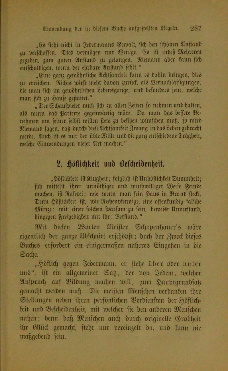 „@d ficbi nidit in Sebermattnd ©ewalt, ftd) ben fdjöncn 2lnftanb ju »erraffen. 5£icd Octmögett nur SBeuige. (Sd ift inbeß Mehreren gegeben, gum guten 2htftanb 511 gelangen. Siiemanb aber fann ftd) entfcbulbigen, wenn bcr ehrbare 2lnjtanb fehlt. „(Sine ganj gewöhnliche Qlchtfamfeit fann cd bahin bringen, bied ju errckhen. Siiditd wirft mehr bannt jurücf, a(d SBernadjläffigungen, bie man ftd) im gewöhnlichen Sebendgange, unb befonberd jene, wctdic man ftd) ju -paufe geftattet. „ £>et Schaufpielcr muh ft* 9« allen Beiten fo nehmen unb hatten, ald wenn bad parterre gegenwärtig wäre. 2)a man bad beffere 23c= nehmen um feiner fclbft willen ftetd ju beftltcn wünfepen mufj, fo wirb SJiemanb fageit, bajj burd) biefe 3ld)tfamfeit 3wang in bad Sehen gebracht werbe. 2lud) ift cd nur ber üble 2ßiüc unb bie ganj entfd)icbene Trägheit, welche Sinwenbungen biefer 21 rt machen. 2. jpfitäjkeit mtb ßcfdjcibenljeit. „$öflid)feit ift Klugheit; folglich ift Unhöflichfeit ®ummhcit; ftd) mittelft ihrer unnötiger unb muthroilliger Sffieifc geinbe machen, ift Staferci; wie wenn matt fein £aud in 23ranb jtccft. ®enn £öflichfcit ift, wie SRcchcnpfcnnige, eine offenfunbig falfcpc ÜJlünje: mit einer folchcn fparfant ju fein, beweidt Unoerftanb, hingegen ftreigebigfeit mit ihr: 93crftanb. iUtit biefen SB orten SUJcifter Sdjopenhauer’S wäre eiflcntlid; ber gange ?(bfcf)nitt erfchöpft; hoch bcr gtoccf biefes S3ucf)eä erforbert ein einigermaßen nähere? ©ingehen in bie Sache. „•'pöftich gegen Sebcrmaitn, er ftel)e über ober unter uns“, ift ein allgemeiner Sajj, bcr 001t Sebent, meld|er Sütfprud) auf 33ilbttng machen mil(, gutn fpauptgrunbfalg gemacht tuerben muß. Die meiften SJienfchen uerbanfen ihre Stellungen neben ihren perfönlichcit SScrbicnftcn bcr .Spöflid)' feit unb Söefdjeibcnheit, mit mefdjer fic beit anbereu ÜDtettfchcn nahen; beim baß SOienfdjen and) burd) originelle (^roblfeit ihr ÜMiirf gemacht, ftcl)t nur Oereingelt ba, unb fann nie maßgebenb fein.