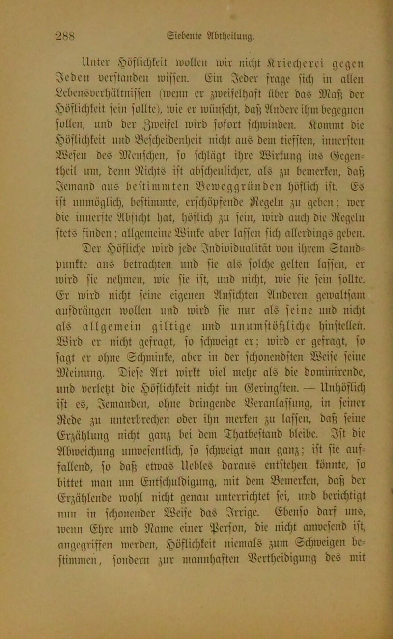 Unter .S'jöflidjleit mollcit nur nidjt Äriccfjerci gegen 3 eben uerftauben luiffcn. (Sin Scbcr frage fiel; in allen ScbenSocvljältniffen (meitn er jmcifeltjaft über bas SDiafs ber .fböflidjfcit fein füllte), mic er miinfdjt, bafj 9(nberc iljm begegnen füllen, mtb ber gmcifcl mirb fufort fdjminben. .Stammt bie ipöflicfjfcit unb S3cfdjeibenljcit nidjt aus betti tiefften, innerften SSefen beS SJicnfdjen, fo fdjlägt ifjre Sßirfung ins Wegen= tljcil um, beim Siidjts ift abfdjculidjer, als ju bemerfen, bafj 3cmaitb ans beftimmten 93etneggriinbcn Ijöflidj ift. (SS ift uititiöglidj, beftimmtc, crfcljöpfcubc Siegeln gu geben; mer bie innerftc Slbfidjt tjat, Ijöflidj fein, mirb and) bie Siegeln ftets fittben: allgemeine SBiitfc aber laffcn fiel) allerbings geben. Ser fööflidje mirb jebc Snbnnbualittit tmu iljrcm Staube futnfte ans bctradjten unb fic als foldje gelten laffen, er mirb fic ncljmen, mic fic ift, unb nidjt, mie fie fein füllte. (Sr mirb nidjt feine eigenen Slnfidjten Slnbercn gcmaltfain aufbrängen mollcit unb mirb fic nur als feine unb nidjt als allgemein giltige unb uititmftöfjlicljc Ijinftcllcn. üföirb er nidjt gefragt, fo fcljmeigt er; mirb er gefragt, fo fagt er oljitc ©djminfe, aber in ber fdjonenbftcn 2öeife feine SJc'einuug. SDiefc Sfrt mirft biel lncfjr als bie bominirenbe, unb oerletjt bie £mflidjfcit nidjt im ©eringften. — llnljöflid) ift cs, Scmanben, oljnc briitgenbc SSeranlaffung, in feiner Siebe 511 unterbrechen ober iljn mcrfeit 51t laffen, bafj feine (Sr^äljlung nidjt gaitj bei bem Jljatbcftanb bleibe. 3ft bie Slbmcidjititg unmefentlid), fo fdjmeigt man ganj; ift fic aitf= fallenb, fo bafj etmaS Iteblcs baraitS entfielen lönntc, fo bittet man um (SittjdjiUbigung, mit bem SSemerfcn, bafj ber (Sr^äljlcnbe moljl nidjt genau unterrichtet fei, unb beridjtigt nun in fdjonenbcr SBeifc baS 3rrigc. (Sbcitfo barf uns, menn (Sljre unb Siame einer Sßetfon, bie nidjt anmefenb ift, angegriffen merben, .fjöflicljfeit niemals §utn ©djmeigen bc= ftimmen, foubem jur mannljaften SSertljeibigung beS mit