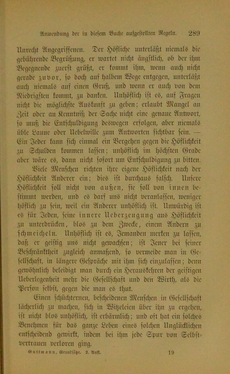 Anlocnbung ber in bicfem 93udje ciufecftcflten Dicgclit. 28‘J Unredjt Angegriffenen. ®er fcöflitfjc unterläßt niemals bic gefmljrenbe Begrünung, er wartet nidjt ängftlidj, ob ber i£)iu iegegnenbe jjuerft grüßt, er fommt iljm, wenn and) nidjt gerabc .ytoor, fo bodj auf Ijalbem Siege entgegen, unterlagt audj niemals auf einen ©ruft, unb Wenn er aud) Hon bem Süebrigften fommt, 31t baitfcn. llnl)öflid) ift es, auf fragen nidjt bie möglidjftc AuSfunft §u geben ; erlaubt Mangel an Jeit ober an ft'citntnift ber ©acljc nidjt eine genaue Antwort, fo muß bie (Sntfdjulbigung bcSmcgctt erfolgen, aber niemals üble Saune ober Uebelmille jum Antworten fid)tbar fein. — (Sin Cseber tarnt fid) einmal ein Sergcljen gegen bic ^wflicfjfcit ;,u ©djulbcn fommett taffen; iiitljöflidj im l)öd)ften ©rabc aber wäre cS, bann nid)t fofort um ©ittfdjulbigung 51t bitten. böielc fUfcnfdjen ridjtcn ifjre eigene fööflidjfeit nad) ber Jpöflidjfeit Anbercr ein; bieS ift burdjattS falfd). llitferc <pöflid)feit fotl nid)t oott außen, fie foll bon innen bc ftimmt Werben, unb cS barf unS nid)t beranlaffen, weniger böflid) 511 fein, weil ein Anbercr unfjöflid) ift. Unwürbig ift eS für Sebeit, feine innere lleber§cugung aus Jpöflidjfcit ju unterbrüden, bloS 51t bem ßmetfc, einem Anbern 51t fd)mcid)cltt. UnTjöflid) ift cS, Scntanbcit inerten 51t taffen, baff er geiftig uns nidjt getoacfjfen; ift Setter bei feiner Sefdjräuftljeit jugleid) attmaftenb, fo oermeibe mau in 03e fcllfdjaft, itt längere ©cfprädjc mit ifjtn fid) cinjulaffcit; beim gewöljttlid) beleibigt man burd) ein .sOcrausfeljreit ber geiftigeit Ueberlegenljeit mcljr bic 03cfet(fdjaft unb ben Siirtlj, als bie Sßerfott fclbft, gegen bie man cS tljut. (Sitten fdjüdjteritett, bcfdjeibeiteit .Dcenfdjeit in Oiefellfdjaft lädjerlid) 51t mad)ett, fid) itt SBilwleieit über iljtt 511 ergeben, ift nidjt blos uitl)öflid), ift crbärmlidj; unb oft bat ein foldjes äkttcljincit für bas gan§c Sieben eines foldjeit Ungliicflidjen eittfd)eibcnb gewirft, ittbent bei ifjm jebe ©pur tunt ©elbfO vertrauen öerlorcn ging.