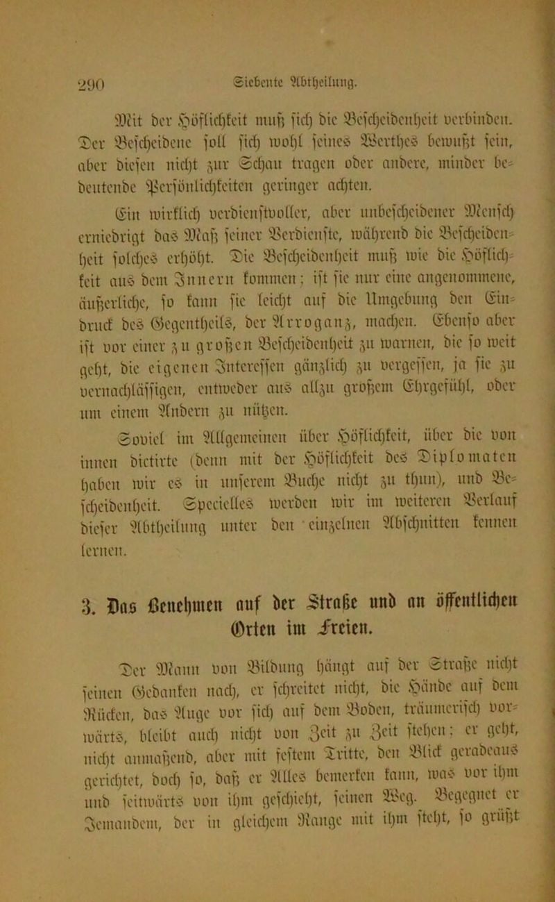SOtit ber Döflidifeit muff fief) bic 53efd)cibcnf)cit uerbinben. Der S8efcf)cibcne füll fief) mof)l feines 28crtl)cS bemujjt fein, aber btefen nid)t 5111' ©djau tragen ober anberc, tniitbcr bc- beutenbe fßerfönlidjfeitcn geringer achten. @iit mirflid) uerbienftüoller, aber nnbefcf)eibeiter Odcenfet) erniebrigt bas ilcaß feiner SBerbicnftc, mal)renb bic Scfcfjcibcn- beit folrijeS erl)ö()t. Die 53cfdjcibcnl)cit man tuie bie Döflid) feit au§ bem Sun ent fommen; ift fie nur eine angenommene, äußerliche, fo fann fie feidjt auf bic Umgebung ben ©in* bruef bcS ©cgentl)cils, ber Slrroganj, machen, ©benfo aber ift uor einer 51t großen ©efdjcibcnljcit 31t toarnen, bie fo meit gebt, bie eigenen Sntereffcn gältetid) 311 oergeffen, ja fie 31t ocrttadjläffigen, entmeber auS a^u großem ©l)rgcfüf)l, ober um einem Sfnbem 31t nittjen. ©obicl im Mgemcincu über pflidjfcit, über bie 001t innen bictirtc (beim mit ber ipöflidjfeit beS Diplomaten haben mir eS in unferem töudje nic£)t 31t tf)un), unb 53c- fcfjeibcnfjcit. ©pccicÜeS merbcit mir im meiteren Verlauf biefer Slbtljcilung unter ben cinjelnen 5fbfcf)nittcn fennen lernen. 3. Das Benehmen auf ber Straße unb an öffentlichen (Orten int dreien. Der SJtann Don 53ilbung bängt auf ber Strafe nid)t feinen ©ebanfen nad), er fdjreitet nid)t, bie §änbe auf bem dürfen, bas Sluge uor fid) auf bem 53obcn, träumerifef) oor- mär»,’ bleibt and) niefjt üon 3cit 31t ßeit fteben: er gebt, nidjt aumaßenb, aber mit feftem Dritte, ben DMicf gerabeauS gerichtet, boeb fo, baff er 51 des bemerfen fanu, mas uor tbm unb feitmärts uon il)m gcfclßcbt, feinen 3i>eg. begegnet er Semanbem, ber in gleichem Stange mit iljtn ftefjt, fo grüßt