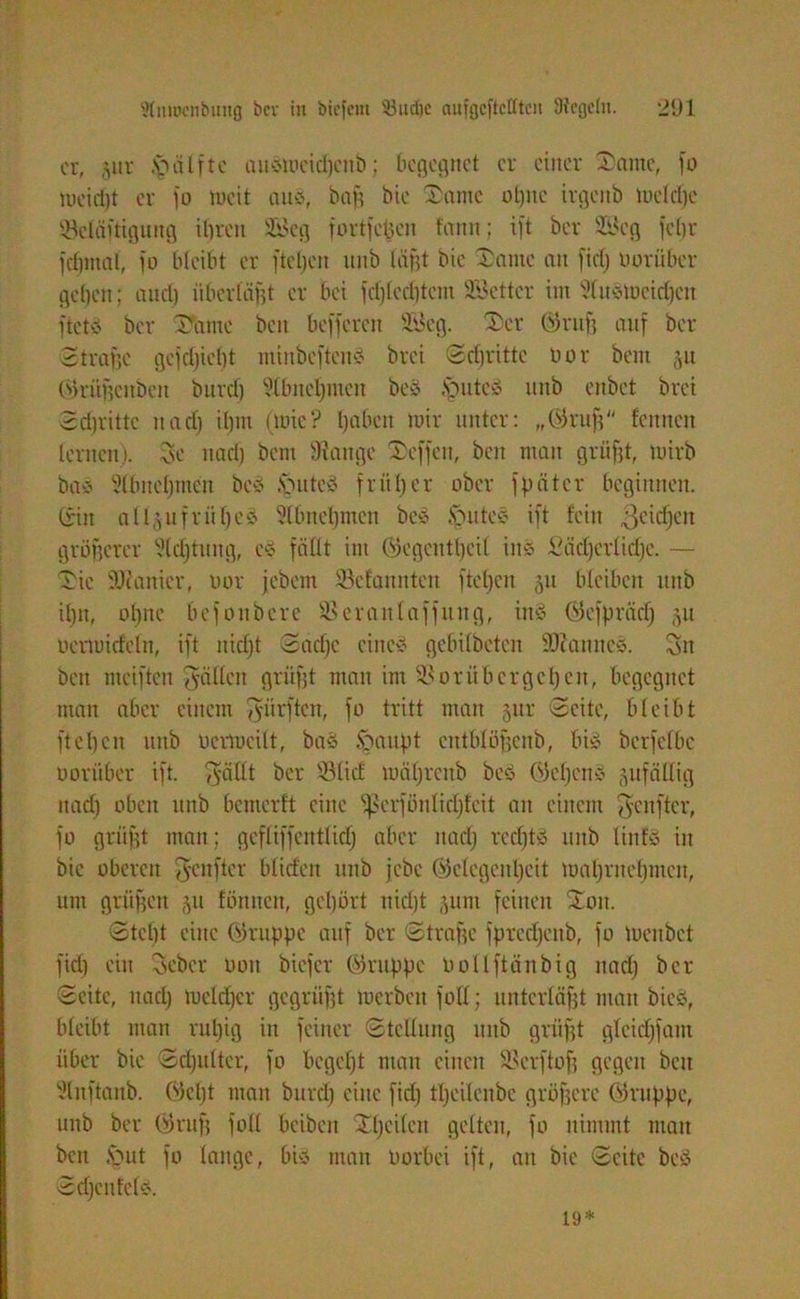 er, §itr Hälfte aiismeicbeitb; begegnet er einer Tarne, fo meieljt er fo ruett an», bag bte Tarne ot)nc trgenb Welche 93cläftiguttg ihren 2Beg fortfetten fann; ift ber 9Scg fcf>r fcbitial, jo bleibt er fteljen nnb lägt bie Tarne an fiel) oorübet geben; auct) überläßt er bei fcfjlccljtcm Söettcr int 9luSWcid)cn ftctS ber Täme beit befferen 9Beg. Ter ©ruf) auf ber 2trage gefdfiefjt minbcftenS bret Schritte bor bent 31t ©ritgenben burcl) ?lbitcl)inen beS .Spute» tutb enbet brei 3cl)rittc uad) il)tn (Wie? haben wir unter: „03ruf) fennett lernen). Oie nach bent Stange Tcffcit, beit man griigt, wirb baS Slbnebnteit beS .vmtes früher ober fpätcr beginnen, (ritt all^ufrühe» Slbncbnten bes .SpttteS ift fein Reichen größerer Sichtung, es fällt int ©egeittljcil ins Lächerliche. — Tie SOtanicr, oor jebent Skfanntcn ftel)en 31t bleiben tutb ihn, ohne befonberc SSeranlaffnitg, ins ©cfprädj 311 uerwicfeln, ift nicht Sache eines gebilbeten SDiannes. Oiit bett meiftcu fällen griigt man int 91 0rübergehen, begegnet matt aber einem dürften, fo tritt man 3111' Seite, bleibt ft eben ltitb berwcilt, baS Spaitpt ctttblögenb, bis berfelbe oorüber ift. p-ällt ber ©lief währettb beS ©cljcnS sufäHig nach oben ttttb bemerft eine fjlcrfönlidjfcit an einem p-eitfter, fo griigt matt; gcfliffentlid) aber nach vecl)tS uttb linfS in bie oberen Jenfter blieben ttttb jebe ©clcgenf)cit wahrttehmen, um gritgett 31t fötttteit, gehört tticljt 3unt feinen Tott. Steht eine ©ruppc auf ber Straffe fprccljenb, fo Weitbet fid) ein Scbcr oott biefer ©nippe bollftänbig nach ber Seite, ttad) Welcher gegrüfft merbett füll; unterlägt matt bieS, bleibt man ruhig in feiner Stellung ttttb griigt glcidjfam über bie Schulter, fo begeht mau einen 91crfto| gegen beit SInftanb. ©ept man burcl) eine fid) theilcnbc grögerc ©nippe, ttttb ber ©ruf) füll beibett Tl)cilcit gelten, fo nimmt man beit Sput fo lauge, bis man Oorbei ift, au bie Seite beS Sdjcnfcls. 19*