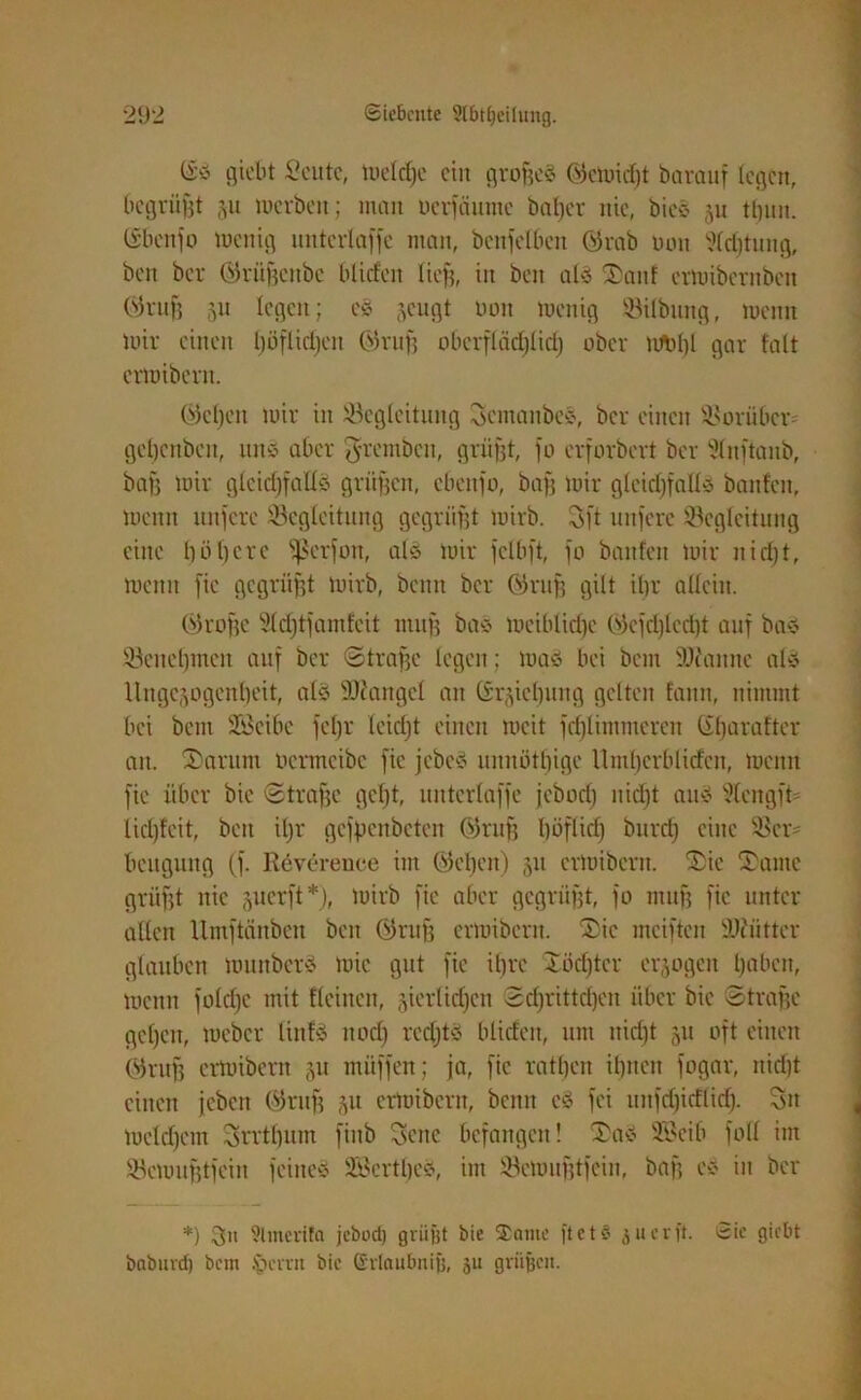 @S fl tobt Seutc, mdd)c ein grof?eS ©emidjt barctuf legen, begrübt ju merbett; man uerfäunte batjer nie, bicS ju tlnnt. CSbenfo toenig unterläge man, benfelbcn ©rab uon Sfdjtung, beit ber ©rüftenbe blitfeit lieft, in ben als S)an! crmibcrnbeti ©ruft 51t legen; eS jeugt Don menig Bilbung, meitn mir einen Ijöflicljen ©ruft obevflädjlid) ober Wbf)l gar fatt ermibent. ©eben mir in Begleitung SemanbcS, ber einen Borüben getjenben, uns aber ^remben, grüfjt, fo erforbert ber Sluftaub, baft mir glcidffalfS grüßen, cbcitfo, baft mir gleichfalls baitfeit, menn tutfere Begleitung gegrüßt mirb. Sft nufere Begleitung eine l)öt)cre SJSerfon, als mir felbft, fo baitfeit mir itid)t, menn fic gegrüßt mirb, beim ber ©ruft gilt djr allein. ©roftc Sfdjtfamfeit tnuft baS mciblidje ©efd)lcd)t auf bas Benehmen auf ber Strafte legen; mas bei beut Spanne als Ungezogenheit, als Biangel an CSr^iefjung gelten fatiit, nimmt bei beut Bkibe fefjr leidjt einen mcit fdjlimmcren (ibaratter an. 2)arum ocrmcibe fic fcbcS mtnötfjige llmbcrblid'en, menn fie über bic Strafte gebt, uittcrlaffe jebodj itidjt aus 3tengft* lidjfeit, beit iljr gcfpenbetcit ©ruft höflich burdf eilte Ber' beugung (f. Reverence im ©eben) 51t ermibent. ®ic T'ante grüftt nie juerft*), mirb fic aber gegrüßt, fo ntuf? fic unter allen Umftänben ben ©ruft ermibent. $>ic mcifteit Beiitter glauben mititberS mic gut fic ifjrc Xödjter erlogen l)abcit, meitn fold)c mit flcinen, zierlichen Sd)rittd)en über bic Strafte geben, meber liitfS ltodj redjtS blideit, um itid)t 51t oft einen ©ruft ermibent mitffen; ja, fic ratbeit ihnen fogar, nicht einen jeben ©ruft Zu ermibent, beim eS fei iutfd)idlid). Sn mddfcrn Srrtbum fiitb Seite befangen! Sas SBeib foll im Bemufttfeiit feitteS BkrtbeS, int Bemufttfciu, baft eS in ber *) Sn 9lmerifa jebud) grüßt bie $antc ftet$ juerft. 8ie giebt baburd) betn .'gerat bie (ivlaubnig, ju grüßen.