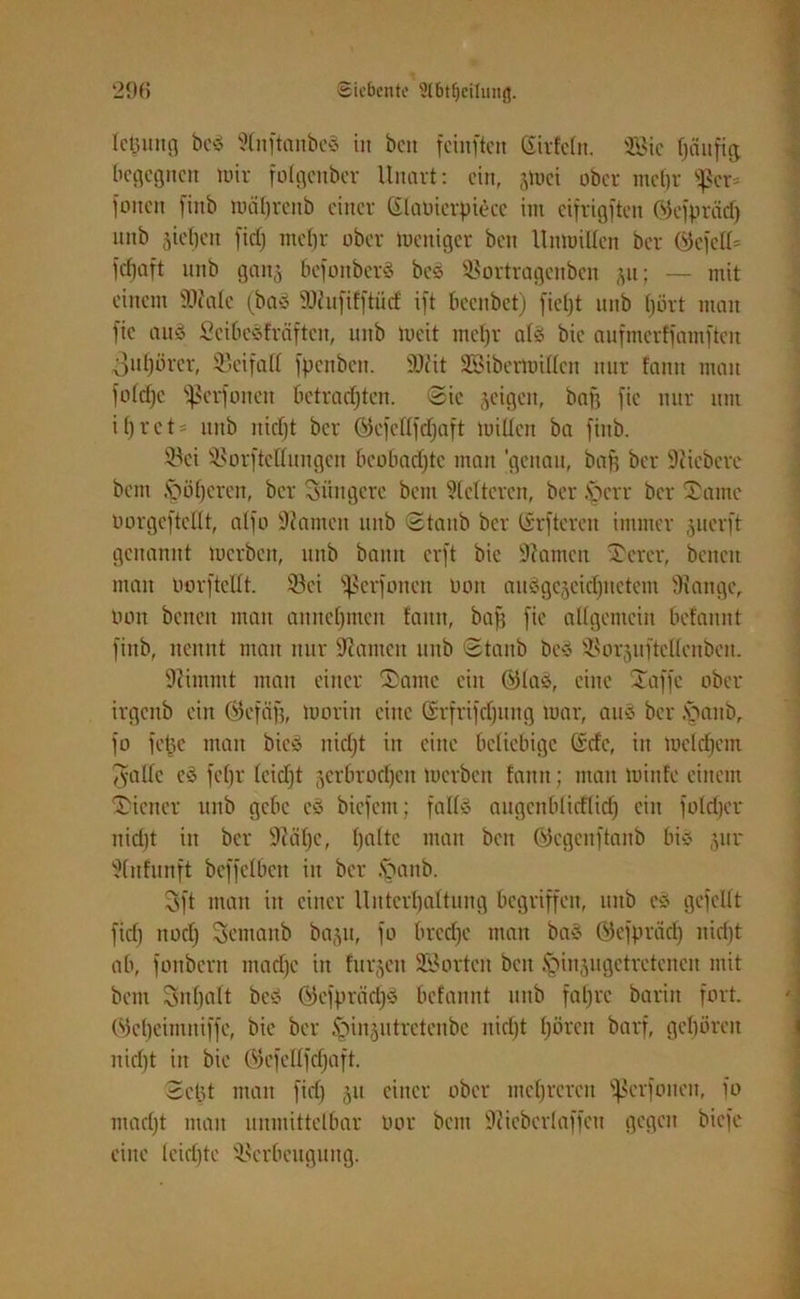 Icljuttg beS SInftattbcS in ben feinften Sirfeltt. 2Bic tjäufig. begegnen mir folgenbcr Unart: ein, gtoei ober mehr ^cr= jenen fiitb währcub einer ßlaüicrptece im cifrigften öcfpräd) nnb sieben fid) mehr ober meniger ben Unwillen ber (55efeK= fdfjaft nnb ganj befonberS beS ©ortragenben p; — mit einem ideale (baS SNufifftiicf ift beenbet) fielet nnb hört man fic aus ScibeSfräfteit, uitb Weit mebr als bie aufmerffamften 3uf)örer, ©ei fall jpettben. SDZit SBibertoißen nur fantt man foldjc ^ßerfonen betrachten. Sic zeigen, baff fic nur um if)ret = nnb nicl)t ber ©cfellfdjaft willen ba fiitb. ©ei ©orftellungen bcobadjtc man ‘genau, bafj ber Siicbcre bent ©oberen, ber jüngere bem fetteren, ber ©err ber Tante oorgeftcllt, alfo tarnen itub Staub ber Ürftercn immer juerft genannt Werben, tutb bann er f t bie fftamen Ter er, bcncit man oorftellt. ©ei fßerfonen uoit ausgezeichnetem Stange, Ooit benen man anuel)meu tarnt, baff fie allgemein befannt fiitb, nennt man nur fßanten nnb Staub beS ©orjuftellenbett. Stimmt man einer Tante ein ®laS, eine Taffe ober irgettb ein öcfäfj, worin eine ©rfrifdjung war, auS ber ©aitb, fo fetje man bicS itidjt itt eine beliebige ©de, in welchem Tyalfc eS fc()r leidjt zerbrochen Werben fann; man winfe einem Ticncr tutb gebe cS biefent; falls aiigcttblidlid) ein foldjcr nid)t in ber SMjc, halte man bett ©egeuftanb bis 511 r Stnfunft beffelbcn in ber ©aitb. 3ft man in einer Untcrbaltung begriffen, nnb eS gefeilt fid) noch Temaitb baju, fo bredfe ntait baS Öcfprad) nidjt ab, fonbern madfe itt furgeit ©3orten beit ©inzugetretenen mit bent Snfjalt beS QtefprcidjS befannt unb fahre bariit fort. Wcbeinntiffe, bie ber ©inzutretenbe nidjt hören barf, geboren nicht in bie (Gefellfcljaft. Sc 15t man fid) 51t einer ober mehreren ©erfouen, fo mad)t man unmittelbar oor bent Slicberlaffeii gegen biefe eine leichte ©erbeugung.