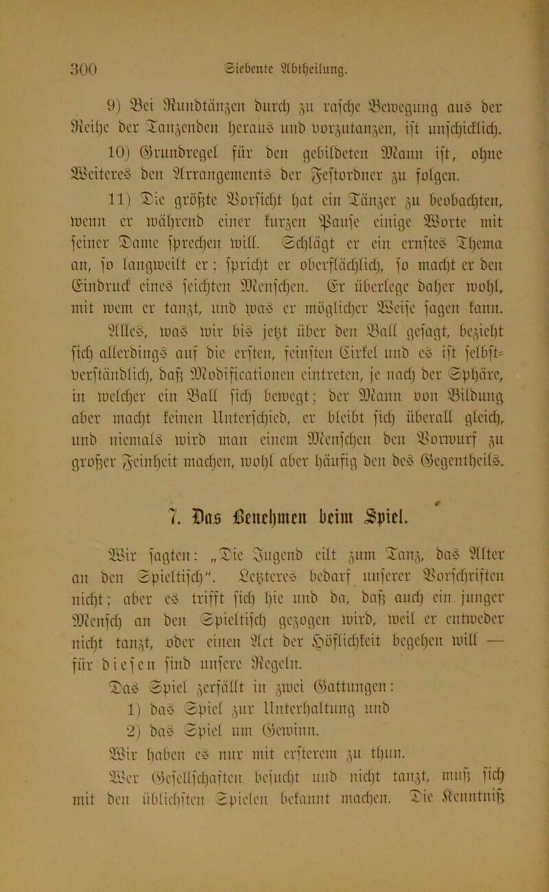 9) Sei Stunbtänjcit bnrcf) 31t reifere iöcmegung au* ber iKeihe ber Tansenben heraus mtb oorjutanjeu, ift unfdjitflidj. 10) ©runbrcgel für ben gebilbetcn 9Kann ift, otjtte SBeitereS ben Slrrangemcnt» ber ffjeftorbner 31t folgen. 11) Tic gröfjtc SSorfidjt fjat ein Tänjer 3U beobachten, menn er luäljrcnb einer finden ^ßaufe einige SB orte mit feiner Tarne fprcdjcit mill. <5d)lägt er ein crnfteS Tl)ema an, fo langmeüt er: fpridft er obcrflädjlid), fo mad)t er ben (Sinbrurf eines feictjten Sftcnfdfen. (Sr überlege bafjer um 1)1, mit mein er tan.^t, unb mas er müglidjcr SBeifc fagen fann. 9WeS, maS mir bis je tu über ben Q3all gefagt, beliebt fiel) aücrbiugS auf bie erften, feinften Sit fei unb eS ift felbfb Perftänblid), bafj üüiobificationen eintreten, je nad) ber Sphäre, in meid)er ein 33all fid) bemegt; ber 9J?anti oon ©Übung aber mad)t feinen llnterfdjicb, er bleibt fid) überall gleich, unb niemals mirb man einem SJfcnfdjcn beit SSormurf 31t großer Reinheit machen, mol)l aber häufig ben beS ©egentljeilS. 7. Das 43citcl)mcn beim £ptcl. 9öir fügten: „Tie Sugenb eilt 311m Taus, baS Sllter an ben Spicltifd). Scbtcres bebarf nuferer SSorfdjriften nid)t; aber cs trifft fiel) l)ic unb ba, baf? and) ein junger 9Jicnfc() au ben Spicltifd) ge3ogcn mirb, mcit er entmeber nid)t taii3t, ober einen 31 et ber &mflid)feit begehen milt — für biefen finb ltitfcre Regeln. TaS Spiel verfällt in 3iuci Gattungen: 1) baS Spiel 3111' Unterhaltung unb 2) baS Spiel um Oicmimt. SBir haben eS nur mit elfterem 31t tljun. SBer Okfellfdjafteit befucljt unb nicht tanjt, muh fid) mit ben iiblichften Spielen befaitnt machen. Tie töcnntnifj