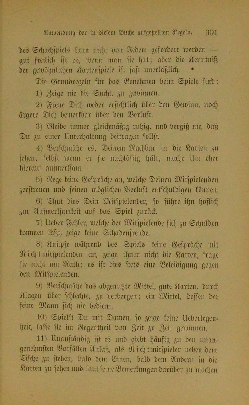 be§ ®d)ad)fpicl3 fattit nid)t Pott Sebent geforbcrt mcrbctt — gut freitid) ift es, Wenn man fie l)at ; aber bic Stenn tuifj ber gemöl)itlidjcn Startenfpiclc ift faft unerläfjltd). • Stc (SSrnnbregcln für bas ©cncl)titeit beim Spiele fiirb: 1) geige nie bie Sudjt, 51t gemimten. 2) fvveue Siel) meber erficf)t(id) über beit Oicmiitit, ltodj ärgere Sid) bemerfbar über beit ©erluft. 3) ©leibe immer gleidjiitciffig ruljig, ttnb Pergif3 nie, bafj Sit 511 einer Unterhaltung beitragen folXft. 4) ©crfdjmälic c§, Seinem Dladjbar in bie .Starten 51t febeit, felbft meint er fie itad)läffig l)ält, ntad)c ilpt el)er hierauf aufmerffam. 5) SH ege leine (Sk'fprädje an, meldjc Seinen slHitfpieleitbcn jcrftrcueit nnb feinen möglidjett ©erluft cittfdjulbigctt foulten. 6) Sljut bies Sein SlHitfpielenbcr, fo führe iljn l)üflidj jur Stufmerffamfcit auf bas Spiel -yinicf. 7) lieber fyeblcr, meldic ber SHitfpieleubc fief) 51t Sdjitlbeit foinmcu ffifjt, ;,eige feine Sdjabeitfreube. 8) Stnüpfe mäljrcnb bes Spiele teilte ©efprädfc mit 9 t id) tiiiitfpielenbcn an, ^cige ihnen nid)t bic Starten, frage fie nid)t nnt SHatb; e3 ift bie« ftetv> eine ©elcibtgung gegen beit l'Ocitfpieleitben. 9) ©erfd)titäl)e bas abgeitut.dc SDc'ittel, gute .Starten, bttrri) .Stlagen über fd)lcd)te, 51t Herbergen; eilt SlHittcl, beffen ber feilte SlHanit fid) nie bebicitt. 10) Spielft Sn mit Samen, fo -yüge feine lleberlegett= beit, taffe fie im (Sjegentt)cil 001t ,3dl 511 geit geminnen. 11) llitaitftänbig ift e§ nnb giebt t)äufig 511 beit unait* genel)mftett Vorfällen 9litlafi, als 9c i d) tmitfpiclcr neben betit Sifctje ,yt fteben, halb beut dinett, halb beut Dlubcrn in bie •Starten ?,u feljeit mtb laut feine ©emerfungett bariiber yt madicit