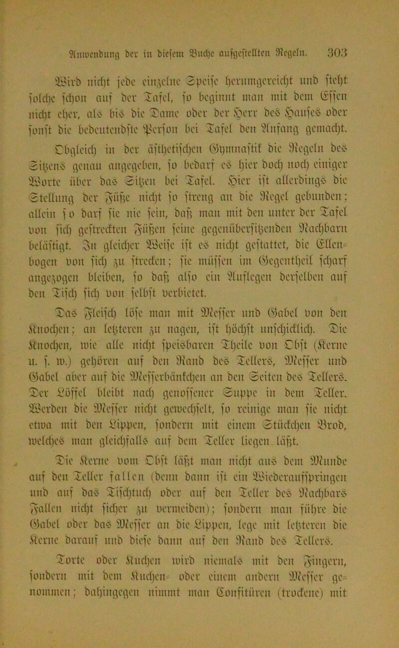 üföirb nicf)t jcbc einzelne 3pcifo Ijcrumgcreidjt unb ftctjt foldjc jdjoit auf bcr Xafcl, jo beginnt man mit bem CSffcit nid)t cl)ov, als bis bic Xante ober ber Xerr bes §aufcS ober fonft bic bcöeutenbftc fßcrfoit bei Tafel beit Slnfang gciuadjt. Cbgleid) itt ber äftljetijdjeu (Sgmnaftif bie Siegeln bes SiijertS genau angegeben, jo bebavf cS l)ter bod) rtod) einiger Sporte über bas Sifjeit bei Tafel. Xi er ift aßcrbiitgS bie Stellung ber Atige nidjt jo ftreng an bie Siegel gebunbcit; allein j o barf jie nie fein, bafj man mit beit unter bcr Tafct uou ftd) gejtrerftcu Aiigett feine gcgciuibcrfilicnbcn Stadjbant beläftigt. 3it gleicher SBeife ift es nid)t geftattet, bic ©llen= bogen bon fid) p ftreden; fie muffen im (Segcntljcil fdjarf angejogett bleiben, fo bag alfo ein Sluflegett bcrjelbeit auf beit Tifcl) ftd) bon fetbft oerbietet. Xas A'lcifd) töfe man mit SJieffer unb (Sabel Ooit beit Ä'nodjen; an leideren 51t nagen, ift (jodjft uitjd)id(id). Xie Mitodjen, mic alle uidjt jpeis baren Tljeilc 001t Obft (.Sterne it. f. tu.) gehören auf beit Staub bes XellerS, SJieffer unb (Sabel aber auf bic SJieffcrbÖnldjen an beit Seiten bes XellerS. Xer Söffet bleibt itad) genoffener Suppe in bem Teller. SBcrbeit bic iOceffer nidjt gemcdjfclt, fo reinige man fie nidjt ctma mit beit Sippen, fonberit mit einem Stiiddjen ÜBrob, loeldjes man gleichfalls auf bem Teller liegen lagt. Xie .Sterne Pom Obft lägt man nidjt auö bem SJiunbc auf beit Teller fallen (beim bann ift ein SBiebcrauffpriitgeit unb auf bas Tifdjtitcf) ober auf beit Teller bes Siadjbars Tyallen nidjt fidjer ju oernteiben); fonberit man führe bie (Sabel ober bas SJieffer an bie Sippen, lege mit leideren bie .Sterne barauf unb biefe bann auf beit Siaitb bcö XellerS. Xortc ober Studjen mirb niemals mit beit Ringern, fonberit mit bem .Studjen ober einem anbent SJiefjer ge- nommen; baljingegeit nimmt matt ßonfitiircn (trodeitc) mit