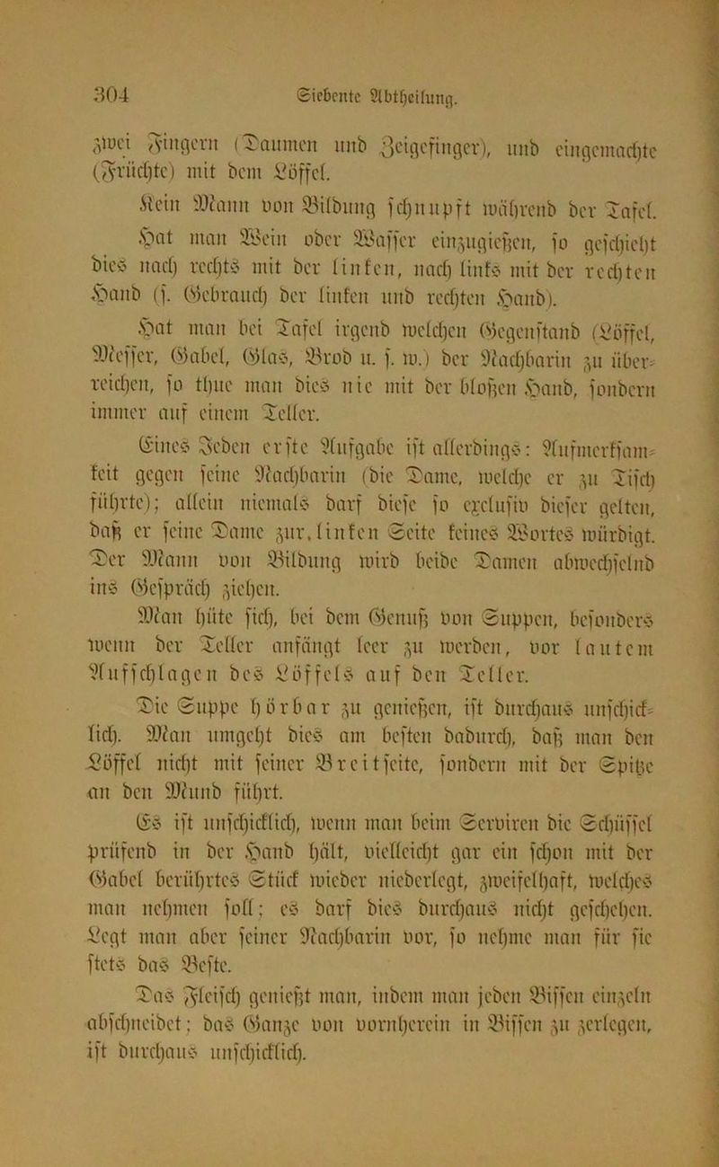 djw pilgern (Säumen itnb Zeigefinger), unb eingemachte (fruchte) mit bem Söffe!. .Stein Skaitn üon SBitbung fet;n it pft unibreitb ber Safet. .spat man Sföeiit ober SÖaffer einpgieffen, fo gefdjicht bieö naef) rechte mit ber tinfen, nach linfs mit ber rechten ftaitb (f. Gtebraitd) ber Unten unb rechten tpanb). ■'Oat man bei Safet irgenb meidjen (vtegcnftanb (Söffet, SWeffer, ®abet, ©las, $8rob u. f. mj ber Nachbarin p über- reichen, fo ttjuc man bie* nie mit ber biogen .\>anb, fonbern immer auf einem Kelter. (Sincö Seben erftc Aufgabe ift atterbing*: ?tufmcrffanm feit gegen feine 9cad)barin (bie 'Same, luctdjc er 51t Sifet) führte); allein niemals barf biefe fo ejetufio biefer gelten, bah er feine Same pr. linfen Seite feines? SBorteö mürbigt. Ser Skattit Don Gilbung nürb beibe Samen abmedifelnb inö (Mefprädj p'heit. 9k'an hüte fiel), bei bem Ötemtff tum Suppen, bcfoitbere tocun ber Seiler anfängt leer p merben, uor lautem Vfitffchlagen bc§ Söffete auf beit Seiler. Sie Suppe hörbar p geuiefsen, ift burdjauS unfcf)icf= lief). 9kan umgeht bie§ am beftett baburdf, baff matt beit Söffet nicht mit feiner 93 r c i tfeite, fonbern mit ber Spille an beit 9kitnb führt. (£3 ift unfd)idlid), meint man beim Scroireit bie Schliffet prüfenb in ber Jpanb hält, oietteidft gar ein fchon mit bet- rübet berührte# Stiief mieber nicberlegt, pteifelhaft, melctjev man nehmen foff; c# barf bie# buretjau? nicht gcfd)cl)cn. Segt man aber feiner 9iacl)barin uor, fo nehme man für fic ftet# ba# 93efte. Sa# pfeifet) geniefit man, iubem man jeben Riffen einzeln abfehneibet; ba-o (Stande 001t boritherein in Riffen 51t jertegen, ift burcf)au# unfdjicfticfj.