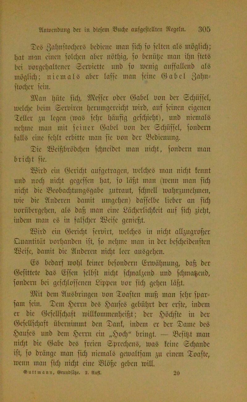 £cS 3a0nftod)crö bebicite man fid) fo fetten alc- mögtidj; t>at man einen fotdjen aber nötfjtg, fo beniitje man ifjn ftetS bei uorgetjaltener oerbiettc nnb fo loenig anffallenb atS möglich; niemals aber taffe man feilte ©abet ßdfjn* ftodjer fein. Sie an tjütc fiel), Treffer ober ©abet non ber ©cfjüffcl, tueldje beim Scrbiren fjerumgcreidjt loirb, auf feinen eigenen Setter (yi legen (toaS fefjr bättfig gefebiefjt), unb niemals nehme man mit feiner ©abet bon ber Schliffet, fonbern falls eine fehlt erbitte man fie bon ber Sebietutng. S)ie Scifjbröbdfett fdjncibet man nidjt, fonbern man bridjt fie. SBirb ein ©cridjt aufgetragen, meldjcS man nicf)t fcitnt unb ttodj nidjt gegeffen bat, fo läf?t man (menn man fidj nicht bie ScobadjütngSgabe ,yi traut, fdjnelt tbabräimetjmen, wie bie 2(:tberen baniit umgeben) baffetbe lieber an fid) borübergeben, als baff man eine Säcbertidjfeit auf fid) §icbt, inbent man eS in falfdjer Seife geniefjt. Sitb ein ©crict)t ferbirt, me(d)eS in nietjt attjugroffer Quantität borbanben ift, fo nehme mau in bcr befdjcibcuftcn Seife, bamit bie Stnberen nidjt leer anSgcbcn. (SS bebarf motjl feiner befonbern (Srtoäljttung, baff bcr ©efittete baS (Sffcit fetbft nidjt fdjnatjenb unb fdjmafcenb, fonbern bei gefdjtoffencn Sippen bor fictj geben lägt. Seit bem ÜtuSbringen bon Xoaftcit mufj man fefjr fpar= fam fein. Sem ipernt beS Kaufes gebührt ber erfte, inbent er bie ©efeltfdjaft iuitlfommeu()eif]t; bcr .fbödjftc in bcr ©cfcdfdjaft übernimmt beit 2)anf, inbent er bcr ©ante beS §aufeS unb beni öcrrit ein „tfbodj bringt. — Sefifjt man nidjt bie ©abe beS freien ©predjcttS, toaS feilte ©djaitbc ift, fo bräuge man fictj niemals geluattfam 511 einem Soaftc, mcnit man fidj nidjt eine Stöbe geben teilt. ® litt mann, ©nmbfä(;e. 2. SUifl. 20