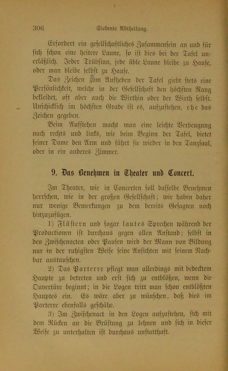 ©rforbert ein gcfcttfdjaftlidjeg gufammenfein an tutb für fiel) fcf)on eine Ijeiterc Scutne, fo ift bieg bei ber Tafel un» er(äfdicf). Seber Trübfintt, jebe übte Saune bleibe yi §aufc, ober man bleibe jelbft 51t £taufe. Tag Reichen *itn dufbeben ber -Tafel giebt ftetg eine ^crföitlidjfeit, mctdje in ber C'Oefeltjdjaft beit böripten 9tan9 beflcibct, oft aber anet) bie 93irtt)iit ober ber Sirth fclbft. llnfd)icf(id) im l)öd)ften ©rabe ift eg, aufeufteften, c £; e bag Reichen gegeben. s-8cint duffteljen macht man eine (eid)tc Verbeugung nad) redjtg uttb tinfg, tote beim Vcgitttt ber Tafel, bietet feiner Tante beit 9trm ttttb führt fie toicber in beit Tanjfaal, ober itt ein attbereg ßintmer. 9. Das Benehmen in tljcntcr mtb Concert. Sm Theater, tote iit Ctoncerteu fall baffelbe Vcnehmen berrfdjcit, toie iit ber graften ©efeUjcfjaft; mir haben bafter nur menige Semerfungen 31t beut bereite ©cfagtcit itod) hiit^ufiigen. 1) fjlüftcrn ttiib fogar lauteg Sprechen mährenb ber ^robuctioiteit ift burdjaug gegen alten 2lnftanb; fclbft iit beit 3totfd)cnacten ober Raufen toirb ber SOcattit oon Vilbuttg nur iit ber ru^igften Seife feilte 9lnfid)ten mit feinem üftadp bar augtaufd)en. 2) Tag parterre pflegt man allcrbiitgg mit bebedtem Raupte §u betreten uttb erft fiel) ju entblöftett, menn bie Duoertüre beginnt; iit bie Sogen tritt man fdjott cntbUifttcn Öanpteg ein. @g märe aber p münfd)en, baft bieg im parterre ebenfaltg gefeftähe. 3) Sm 3toifd)citact in beit Sogen aufpftehen, fiel) mit betn 9iüdeit an bie Vrüftuitg p lehnen tiitb fid) in biefer Seife 51t unterhalten ift bureftattg uuftatthaft.