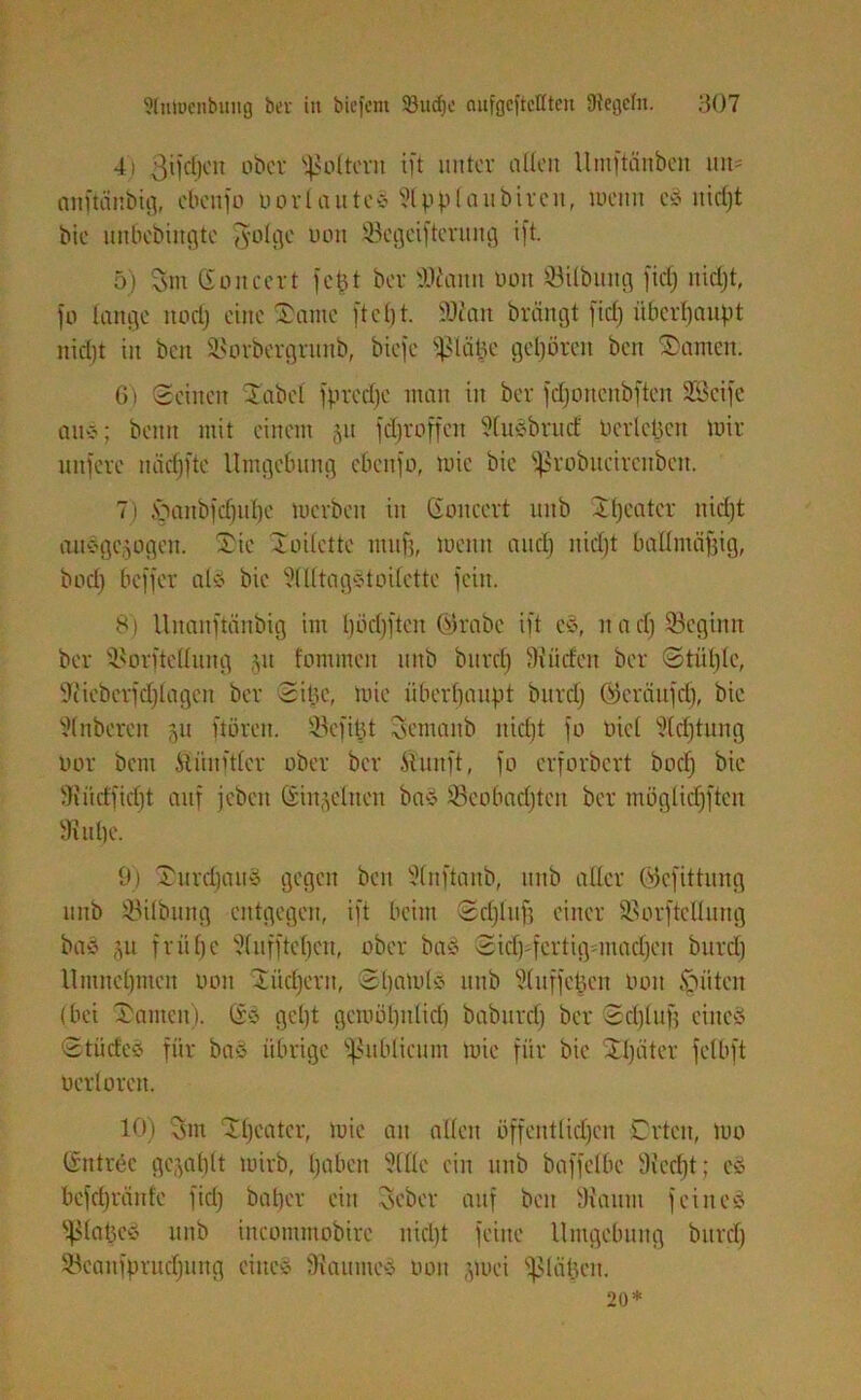 4) 3t|cfjon obct foltern ift unter allen Untftänbcn un= anftänbig, ebenfo Ooriautes Slpplaubircn, wenn es nicljt bie unbebingte $olgc uon ©egeiftcrung ift. 5) vsm ßoncert fct31 ber 3Mann non ©Übung fiel) nicljt, fo lange itori) eine Xante ftcl)t. ©ian brängt fiel) überhaupt nicljt in ben ©orbergrunb, biefe ©tape gehören ben Xanten. 6) Seinen Xabcl fprcdje man in ber fcljoncnbften SScife au*; beim mit einem 51t fdjroffcn SluSbruct berieten wir unfere näcfjfte Umgebung ebenfo, wie bie ißrobucircnben. 7) Xaubfcljulje werben in Goncert uitb Xfjcatcr nidjt ausgewogen. Tie Xoilette muff, wenn aitcf) nicljt ballntäfjig, boefj beffer als bie SlUtagstoilctte fein. 8) Unanftänbig im Ijöcljften ©rabe ift es, n a cf) ©egtmt ber ©orftelfung §u fommen mtb burcl) Ui tiefen ber ©tiitjle, Siieberfcfjlagcn ber Sitte, wie überhaupt burcl) Gkräufd), bie Slnberett ju ftoren. ©efipt fsemanb nicl)t fo Diel Sichtung Oor bent Äiinftler ober ber Ätunft, fo erforbert boef) bie Suicffidjt auf jebcit Sin^eltten bas ©eolntcljteit ber möglidjften Sutlje. 9) XurdjauS gegen ben Slnftanb, mtb aller ©cfittung unb ©Übung entgegen, ift beim Scljlufj einer ©orftellung bas §u frühe Slufftel)en, ober baS Sicfj^fertiganacljeu burcl) llmueljmeu 0011 Xücfjern, Sljawls unb Sluffepett Oou Ritten (bei Xanten). Ss geljt gewöljnticlj baburcf) ber Scljlufj eines StücteS für bas übrige publicum wie für bie Xljiiter felbft oerloreit. 10) vsm Xfjcatcr, wie an allen öffentlichen Orten, wo Sntree gewählt wirb, haben SlUc ein unb baffelbc Siedjt; es befd)ränte fiel) batjer ein Seber auf ben Staunt feines ^lapcS mtb incommobirc nicljt feine Umgebung burcl) ©canfprudjung eines Siaumes oou jwei ^ßlcipcn. 20*