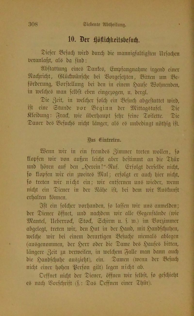10. Der fjüflidjkeitsbclud). tiefer Sefudj mirb bnrcfj bic mannigfaltigftcit llrfadjcn öerantajjt, atö ba fiitb: Slbftattung eines SDanfeö, Gmpfangnaljmc irgcitb einer üftadjridjt, GKüdmitnjdje bei Sorgefefcten, Sitten tun Sc= förberung, Sorftetlung bei beit in einem tpaufe SBofjitenben, in meldjcS man feibft eben eingegogen, u. bergt. Die „ßcit, in meldjcr fotet) ein JBefud) abgeftattet mirb, ift eine Stunbe oor Segiitrt ber ÜDiittagStafel. Die Äfeibnng: $rad, mie überhaupt fetjr feine Toilette. Die Gatter bcS SefudjS nidjt länger, atS es nnbebingt nötljig ift. §as Eintreten. SBcitn mir in ein frentbeS 3intnter treten motten, fo Köpfen mir ooit aufjeit leidjt aber beftimmt an bic Dtjiir ttitb (jörert auf beit „herein !=3iuf. Gefolgt berfetbe nid)t, fo Köpfen mir ein jtoeiteS 50?at; erfolgt er audj tjicr nidjt, fo treten mir nidjt ein; mir entfernen un§ mieber, mcnit nidjt ein Wiener in ber Üftälje ift, bei bem mir 51u3funft ertjatten föttitcn. 3ft ein fotdjer üorfjanben, fo taffen mir uns anmetben; ber Wiener öffnet, uitb ttadjbem mir alte ©egenftänbe (mie 5tJ?antef, Uebcrrod, Stod, Sdjirnt u. f. m.) im Sor.ymmcr abgelegt, treten mir, beit tönt iit ber toanb, mit öanbfdjutjen, meldjc mir bei einem berartigen Sefitdjc niemals ablegeit (ausgenommen, ber toerr ober bie Dante bcS .söanfes bitten, längere 3eit 5U ücrtoeilcn, in metdjem $altc man bann audj bie .Söaitbfdjuljc auSjieljt), eilt. Damen (meint ber Sefudj nidjt einer tjotjen ißerfott gilt) legen nidjt ab. Oeffnct nidjt ber Diener, öffnen mir feibft, fo gefdjicljt es ttadj Sorfdjrift (f.: Das Oeffncit einer Dljiir).
