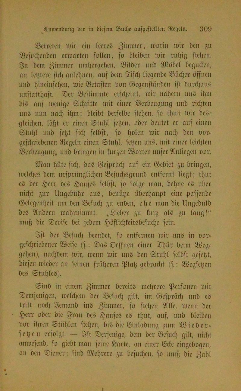 betreten mir ein leere* ßintmer, luoriix wir ben 511 Scfucl)cnbeu erwarten füllen, fo bleiben wir rut)ig [teilen. Sn bem .ßimmer umbergeben, Silber nnb ÜOc'öbel begurfeu, an letztere fiel) anleljnen, auf bem Xifd) liegenbe Sucher öffnen nnb bineiufeben, wie Sctaftcn rwn ökgenftänben ift burdfam* unftattljaft. der Seftimmte erjct)cint, wir näbern um* il)in bi* auf wenige Sdjrittc mit einer Verbeugung nnb richten um* nun nacl) ihm; bleibt berfclbc ftcl)en, fo ttjun wir be*= gleichen, lägt er einen Stuhl [eben, ober beutet er auf einen 3 tu bi nnb fehl fiel) fclbft, fo l)o!en wir nacl) beit bor- gefdjriebencn Siegeln einen Stulp, feigen um*, mit einer leichten Verbeugung, nnb bringen in Jürgen Sorten unfer Anliegen oor. SOian l)iitc fiel), ba§ Gkfprcid) auf ein (Gebiet gu bringen, weld)e* bem urfprünglicl)en Vcfud)*grunb entfernt liegt; tl)ut eö ber Igerr be* foaitfc* fclbft, fo folge man, bebne e* aber nicl)t gur Ungebühr au*, benülje überhaupt eine paffcitbe (Gelegenheit um ben Vefucf) gu enben, c 1) c man bie Ungebulb beö Slnberit Wahrnimmt. „Sieber gu lurg al§ gu lang! muff bie deüijc bei jebem §öflicl)lcit*befucl)c fein. Sft ber Sefud) beeitbet, fo entfernen wir un§ in Oor= gcfdjriebeiter Steife (f.: 3a* Ccffucrt einer dlpir beim 9Beg= gel)en), nari)bcnt wir, Wenn wir um* ben Stut)l fclbft gefelgt, biefen tuieber an feinen früheren Sßlap gebracht (f.: Vkgfeücn be* Stuhle*). Sinb in einem ßimmer bereitst mehrere Sfßcrfoncn mit demjenigen, Welchem ber Vefucf) gilt, im (Gcfpräd) nnb e* tritt noef) Scmanb im* ^immer, fo fteben Sille, wenn ber §crr ober bie [frau best Raufest c* tl)ut, auf, unb bleiben Oor il)ren Stül)len fteben, biö bie ©inlabung gum 3B ieber- f c tj c n erfolgt. — Sft derjenige, bem ber Vefud) gilt, nid)t aitwefeub, fo giebt man feine .Starte, an einer (icte eingebogen, au ben diener; finb Sichrere gu befud)en, fo muff bie ßabl