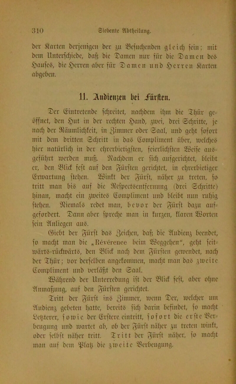 ber Porten berjcmgcit ber §u Vefitdfjcnbcn gl cid) fein; mit bem Unterfdpebe, baff bic Samen nur für bic Samen beS SaufcS, bie Herren aber für Santen nnb Herren .Starten abgeben. 11. ^«bienjen bei dürften. Ser Kintretenbe fdjrcitet, nadjbent ilpu bic Sl)ür ge- öffnet, ben Sut in ber red)teit Saitb, jmei, brei Schritte, je itad) ber 9iäumlid)fcit, in ßintmer ober Saal, nnb gebt fofort mit bem brüten Sdjritt in baS Kompliment über, meldjeS hier natiirlid) in ber ebrerbietigften, fcierlid)fteit Sßcife an« gcfiil)rt tuerben muff. Sftadjbcm er fid) aufgcridjtct, bleibt er, beit 33lid feft auf ben dürften gerietet, in ehrerbietiger Krmartung ftcl)en. 2ßiitft ber jyiirft, näher 511 treten, jo tritt man bis auf bie ÜHcfpcctSentfcrnung (brei Sdjrittc) l)inan, ntadjt ein jtoeiteS Kompliment nnb bleibt nun rnl)ig fteben. Niemals rebet man, beuor ber Tyürft ba/gt auf- geforbert. Sann aber fprcd)c man in flirren, flareit SSorten fein Anliegen ans. (Stiebt ber Tyürft baS ßeidjcit, baß bie 9lubien§ beenbet, fo ntadjt man bie „Reverencc beim 28eggel)en, gc()t feit- märts-rüdmärts, ben 331 id nad) bem dürften gemenbet, nad) ber Stjür; bor berfelben angefontmen, matfjt man baS jmeite Kompliment nnb uerläfjt beit Saal. SBäfjrenb ber Unterrcbuitg ift ber 331 id feft, aber ol)ne 3(iiinaf)ttng, auf ben dürften gerichtet. Sritt ber fyürft ittS ,3 immer, meun Ser, meldjcr mit 3lnbienj gebeten hatte, bereits fid) barin befinbet, fo mad)t Seßterer, fomie ber Krftere eintritt, fofort bie crfte Ver- beugung nnb märtet ab, ob ber $iirft näher jn treten minf't, ober fclbft näher tritt. Sritt ber Sürft näher, fo ntad)t man auf bem Spiajj bie 5 m eite Verbeugung.