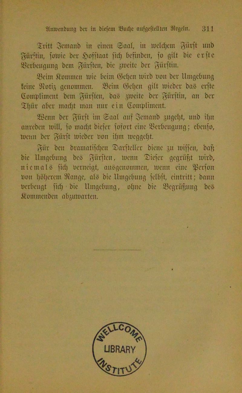 Xritt Semanb in einen ©aal, iit tueldjent $iirft unb gürjtiu, fotoie ber Ipofftaat fiel) befinbett, fo gilt bie erfte Verbeugung betn dürften, bie §toeitc ber gürftin. Vetm Älommen tute beim (Sefjcn tuirb uuit ber Umgebung feine 0loti$ genommen. Veirn ©elfen gilt tuieber baS erfte (Eom|3Üment bent dürften, baö jtueitc ber $iirftin, an ber ü£f)ür aber madft man nur ein Gomplimcnt. Vkmt ber fyürft im ©aal auf Scmanb ^ugcl)t, unb if)tt attreben null, jo madft biefer fofort eine Verbeugung; cbenfo, tuenn ber $itrft tuieber Oon ibm tucggelft. fyiir bcu bramatijdfeu kaufte der biene 51t tuiffeit, baff bie Umgebung beS dürften, tuettu tiefer gegrüßt luirb, niemals fiel) üerneigt, ausgenommen, luemt eine fßerfon Oon Ijöberem 9! an ge, als bie Umgebung felbft, cintritt; bann Oerbeugt fidf bie Umgebung, ol)tte bie Vegriißitng bcS Äommcnbert abjutuarten.