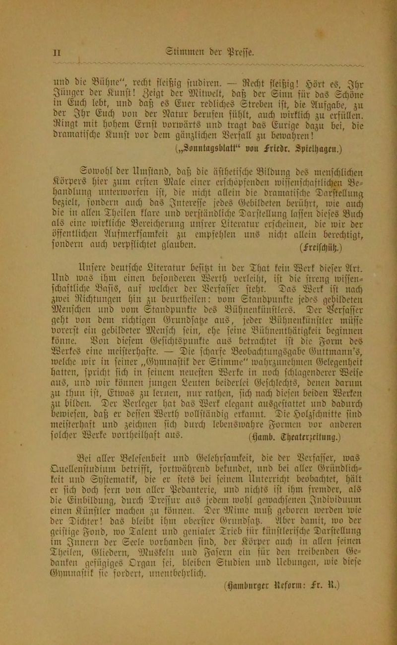 unb bie Sühne, recht ficifeig fitibiren. — OJccfet ffcifeig! .'gövt ed, $l)r Einiger ber ftunft! 3cii]t ber SJtitwcIt, baf) bei- (Sinn für bad Schöne in (Sud) lebt, unb bafe cd (£uer reblidjcd Streben ift, bie Stufgabe, ju ber Gud) non ber flfatur berufen fii()tt, auef) wirtlich ju crfitücn. 'Jiingt mit tjotfem Gruft üortoärtd unb tragt bad ©urige baju bei, bie bramatifdje ftunft oor bem gcin-jUchen SScrfall 311 bewahren! („Sonntagsblatt“ tum friebr. Spiclljagcn.) Sowohl ber Itmffanb, baß bie äfttjetifdje Sktbung bed menjdjtidicn Äörperd t)ier jum elften Skale einer crfchöpfcuben tuiffenfcfeaftlidjen S3e= hanblung unterworfen ift, bie nicht atteiu bie bramatifebe Sarftcllung befielt, fonbern and) bad ^ntereffe jebeS ©ebilbeten berührt, wie aud) bie in alten Sljeilen ffarc unb üerftänblichc Sarftcllung taffen biefed Skid) a(S eine wirftidje SBercidjcrung unfrer Sitcratur crfrfjeincn, bie mir ber öffentlichen Slufmcrffamfeit ju empfehlen und nidjt allein berechtigt, fonbern aud) oerpflid)tet glauben. (frcifdjiif;.) llnfere beutfdjc Sitcratur befifet in ber Sf)at fein SSerf biefer Strt. Unb Wad if)iu einen befonberen SBcrttj oerteit)t, ift bie ftreng wiffen* fd)afttid)e Sfafid, auf welcher ber SScrfaffcr ftcljt. Sad SSert ift nad) jmei Oiidjtungcn ()iit ju beurteilen: üom Stanbpunfte jebed gebitbetcu SJienfdjcn unb Dom Stanbpunfte bed S3ühuenfiinftlerd. (Ber Sserfaffcr gefjt boit bem richtigen ©ruiibfaße aud, jeber 93iU)nenfüufttcr müffc borerft ein gebilbeter SJlcnfd) fein, c()e feine SHihnentbätigfcii beginnen tonne. SSoit biefent ©efidjtdpunfte aud betrachtet ift bie {form bed SSerfed eine mciftertjafte. — Sie fefearfe 33cobad)tungdgabe ©uttmann’d, welche wir in feiner „©hmnaftif ber Stimme mahrjunchmeu ©clegenfjeit hatten, fpridjt fid) in feinem ncueften SSerfe in noch fchlagenbercr SSeife aud, unb wir tonnen jungen Seuten beiberfei ©cfd)led)td, beiten baruni ju tfjuu ift, GtWnd ju lernen, nur rattjeu, fid) nad) biefen bcibeit SScrfcu ju bilbeit. Ser SScrlcger Ijcit bad SSert elegant audgeftattet unb baburd) Bemiefeu, bafe er befielt SScrttj oottftänbig erfannt. Sie öotjfdjnittc finb meifterljaft unb jeidjnen fich burd) Iebcndwaf)re 2formen nor anberen folget SScrte oortf)cilt)aft aud. (^amb. Jbeattrjciliing.) Ski affer SBclefenbeit unb ©efe()rfamteit, bie ber SScrfaffcr, wad Ouetlenftubium betrifft, fortwäfjrcnb befunbet, unb bei aller ©riinblidj* feit unb Spftematif, bie er ftetd bei feinem Unterridjt beobachtet, h^tt er fid) boct) fern bou aller fßebantcrie, unb nid)td ift ihm frember, ald bie Giitbilbung, burd) Sreffitr aud jebeut wofjl gewadjfenen fsnbioibuum einen Zünftler machen 511 fßnnen. Ser SJiime ttiufe geboren werben wie ber Sidjter! bad bleibt iljm oberftcr ©rnubfap. Stbcr bamit, wo ber geiftige fyonb, wo Salent unb genialer Srieb für fiinftlerifd)c Sarftettung im Ämtern ber Seele oorhanbeu finb, ber ßorper aud) in aßen feinen Sljeilen, ©liebem, SJiudfcIn unb 3-afern ein fiir ben treibenben ©c= bauten gefiigiged Organ fei, bleiben Stubicn unb Hebungen, wie biefe ©pmnaftif fie forbert, unentbcl)rlid). (Hamburger Urform: fr. U.)