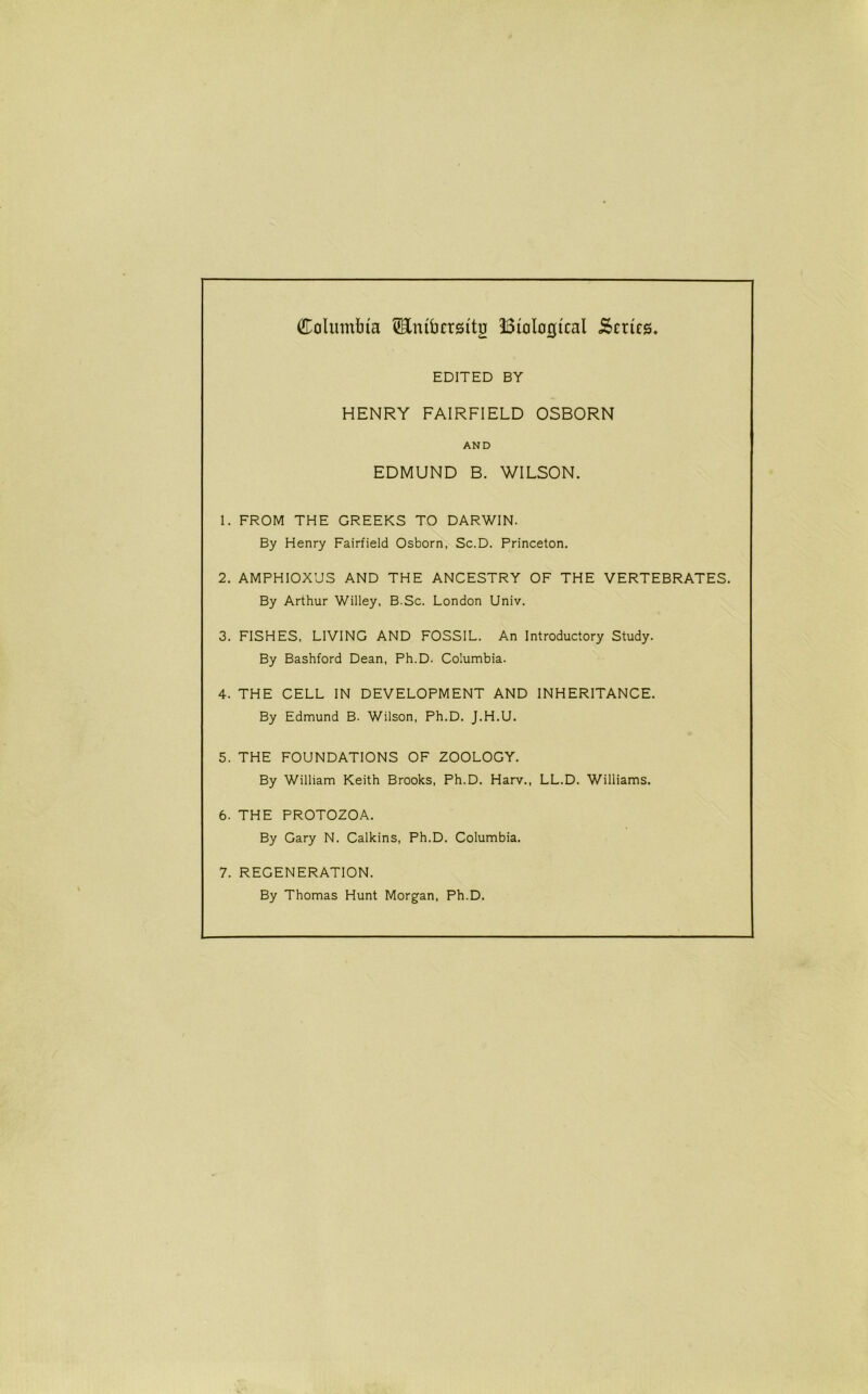 Calumbia ^Enibersitu Biological Series. EDITED BY HENRY FAIRFIELD OSBORN AND EDMUND B. WILSON. 1. FROM THE GREEKS TO DARWIN. By Henry Fairfield Osborn, Sc.D. Princeton. 2. AMPHIOX’JS AND THE ANCESTRY OF THE VERTEBRATES. By Arthur Willey, B.Sc. London Univ. 3. FISHES, LIVING AND FOSSIL. An Introductory Study. By Bashford Dean, Ph.D. Columbia. 4. THE CELL IN DEVELOPMENT AND INHERITANCE. By Edmund B. Wilson, Ph.D. J.H.U. 5. THE FOUNDATIONS OF ZOOLOGY. By William Keith Brooks, Ph.D. Harv., LL.D. Williams. 6. THE PROTOZOA. By Gary N. Calkins, Ph.D, Columbia. 7. REGENERATION. By Thomas Hunt Morgan, Ph.D.