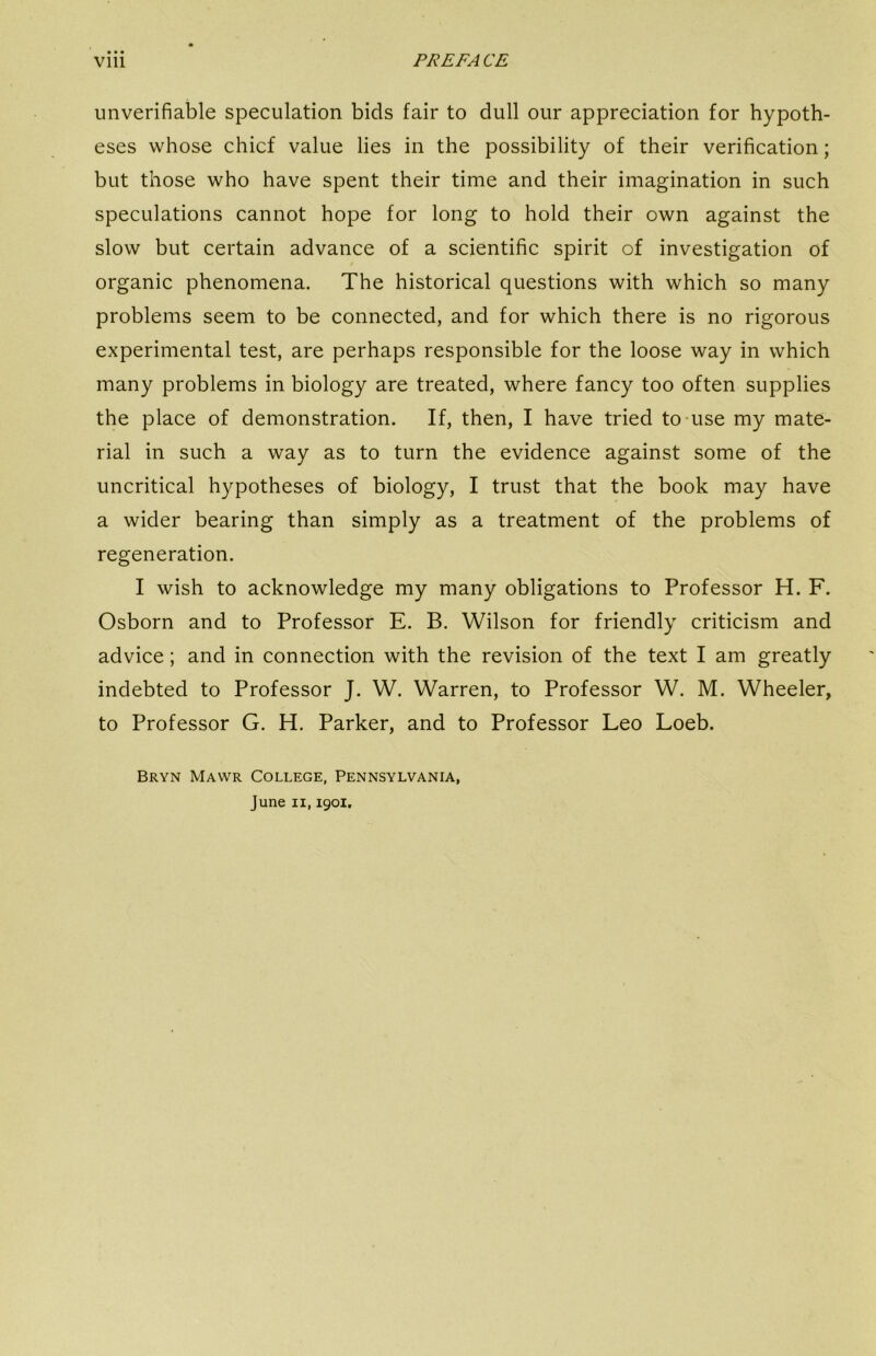 • • • unverifiable speculation bids fair to dull our appreciation for hypoth- eses whose chief value lies in the possibility of their verification; but those who have spent their time and their imagination in such speculations cannot hope for long to hold their own against the slow but certain advance of a scientific spirit of investigation of organic phenomena. The historical questions with which so many problems seem to be connected, and for which there is no rigorous experimental test, are perhaps responsible for the loose way in which many problems in biology are treated, where fancy too often supplies the place of demonstration. If, then, I have tried to-use my mate- rial in such a way as to turn the evidence against some of the uncritical hypotheses of biology, I trust that the book may have a wider bearing than simply as a treatment of the problems of regeneration. I wish to acknowledge my many obligations to Professor H. F. Osborn and to Professor E. B. Wilson for friendly criticism and advice; and in connection with the revision of the text I am greatly indebted to Professor J. W. Warren, to Professor W. M. Wheeler, to Professor G. H. Parker, and to Professor Leo Loeb. Bryn Mawr College, Pennsylvania, June II, 1901.