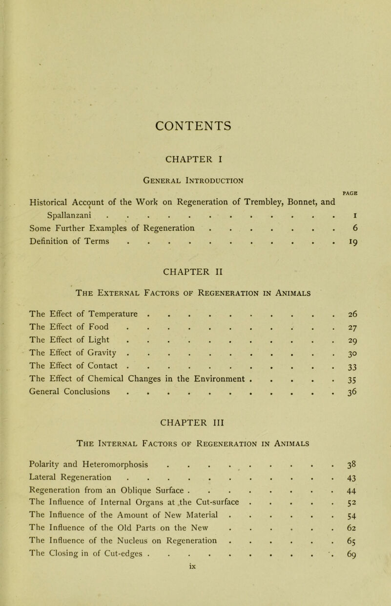 CONTENTS CHAPTER I General Introduction PAGE Historical Account of the Work on Regeneration of Trembley, Bonnet, and Spallanzani ............ i Some Further Examples of Regeneration ....... 6 Definition of Terms ........... 19 CHAPTER II The External Factors of Regeneration in Animals The Effect of Temperature 26 The Effect of Food ........... 27 The Effect of Light ........... 29 The Effect of Gravity ........... 30 The Effect of Contact 33 The Effect of Chemical Changes in the Environment 35 General Conclusions 36 CHAPTER III The Internal Factors of Regeneration in Animals Polarity and Heteromorphosis ......... 38 Lateral Regeneration 43 Regeneration from an Oblique Surface ........ 44 The Influence of Internal Organs at .the Cut-surface 52 The Influence of the Amount of New Material ...... 54 The Influence of the Old Parts on the New ...... 62 The Influence of the Nucleus on Regeneration ...... 65 The Closing in of Cut-edges . . . . . . . . . '. 69