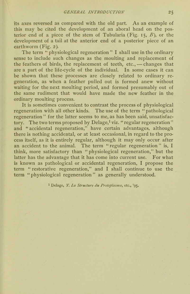 its axes reversed as compared with the old part. As an example of this may be cited the development of an aboral head on the pos- terior end of a piece of the stem of Tubularia (Fig. 15, B), or the development of a tail at the anterior end of a posterior piece of an earthworm (Fig. 2). The term “ physiological regeneration ” I shall use in the ordinary sense to include such changes as the moulting and replacement of the feathers of birds, the replacement of teeth, etc., — changes that are a part of the life-cycle of the individual. In some cases it can be shown that these processes are closely related to ordinary re- generation, as when a feather pulled out is formed anew without waiting for the next moulting period, and formed presumably out of the same rudiment that would have made the new feather in the ordinary moulting process. It is sometimes convenient to contrast the process of physiological regeneration with all other kinds. The use of the term “ pathological regeneration ” for the latter seems to me, as has been said, unsatisfac- tory. The two terms proposed by Delage,^ viz. “ regular regeneration ” and “ accidental regeneration,” have certain advantages, although there is nothing accidental, or at least occasional, in regard to the pro- cess itself, as it is entirely regular, although it may only occur after an accident to the animal. The term “regular regeneration” is, I think, more satisfactory than “physiological regeneration,” but the latter has the advantage that it has come into current use. For what is known as pathological or accidental regeneration, I propose the term “ restorative regeneration,” and I shall continue to use the terra “physiological regeneration” as generally understood. 1 Delage, Y. La Structure du Protoplasma, etc., ’95.