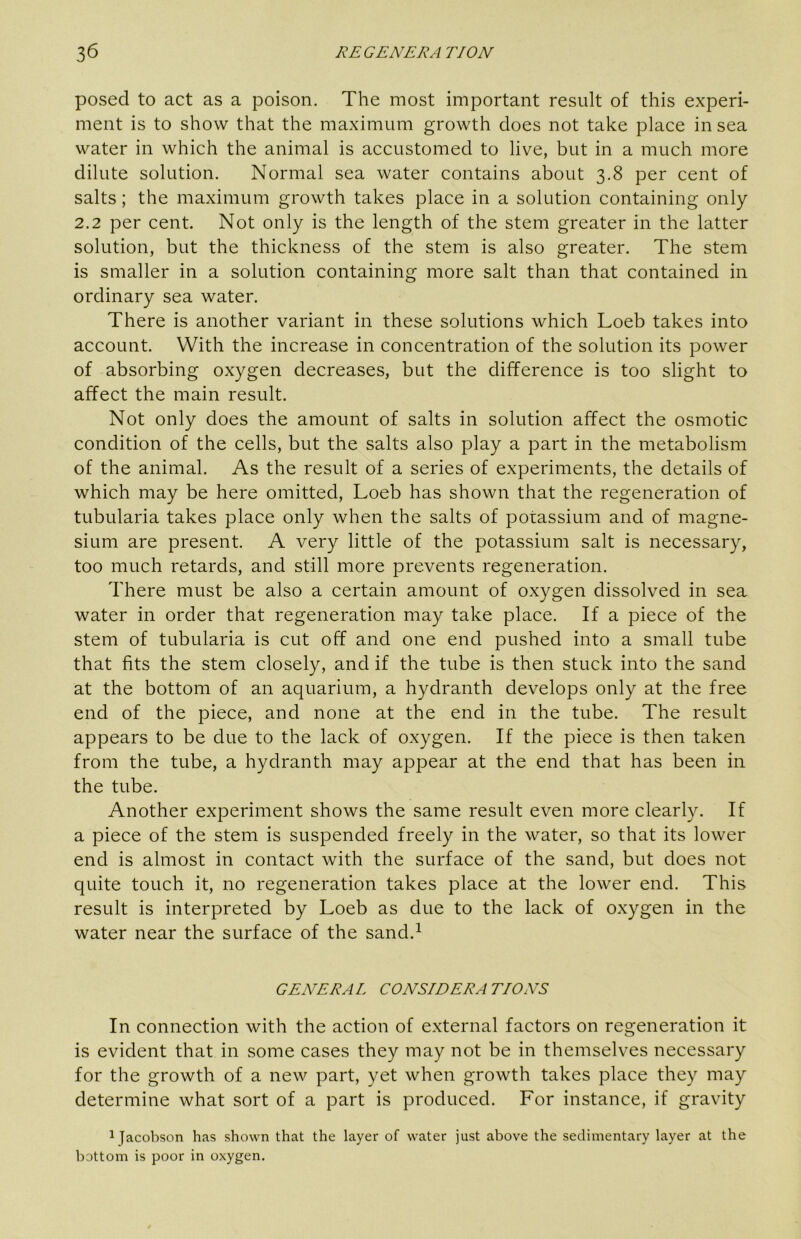 posed to act as a poison. The most important result of this experi- ment is to show that the maximum growth does not take place in sea water in which the animal is accustomed to live, but in a much more dilute solution. Normal sea water contains about 3.8 per cent of salts; the maximum growth takes place in a solution containing only 2.2 per cent. Not only is the length of the stem greater in the latter solution, but the thickness of the stem is also greater. The stem is smaller in a solution containing more salt than that contained in ordinary sea water. There is another variant in these solutions which Loeb takes into account. With the increase in concentration of the solution its power of absorbing oxygen decreases, but the difference is too slight to affect the main result. Not only does the amount of salts in solution affect the osmotic condition of the cells, but the salts also play a part in the metabolism of the animal. As the result of a series of experiments, the details of which may be here omitted, Loeb has shown that the regeneration of tubularia takes place only when the salts of potassium and of magne- sium are present. A very little of the potassium salt is necessary, too much retards, and still more prevents regeneration. There must be also a certain amount of oxygen dissolved in sea water in order that regeneration may take place. If a piece of the stem of tubularia is cut off and one end pushed into a small tube that fits the stem closely, and if the tube is then stuck into the sand at the bottom of an aquarium, a hydranth develops only at the free end of the piece, and none at the end in the tube. The result appears to be due to the lack of oxygen. If the piece is then taken from the tube, a hydranth may appear at the end that has been in the tube. Another experiment shows the same result even more clearly. If a piece of the stem is suspended freely in the water, so that its lower end is almost in contact with the surface of the sand, but does not quite touch it, no regeneration takes place at the lower end. This result is interpreted by Loeb as due to the lack of oxygen in the water near the surface of the sand.^ GENERAL CONSIDERATIONS In connection with the action of external factors on regeneration it is evident that in some cases they may not be in themselves necessary for the growth of a new part, yet when growth takes place they may determine what sort of a part is produced. For instance, if gravity 1 Jacobson has shown that the layer of water just above the sedimentary layer at the bottom is poor in oxygen.