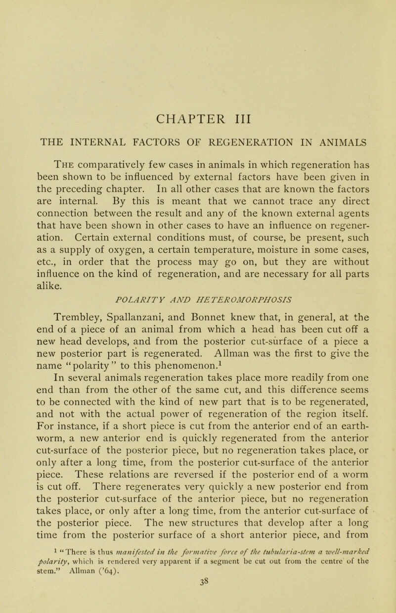 CHAPTER III THE INTERNAL FACTORS OF REGENERATION IN ANIMALS The comparatively few cases in animals in which regeneration has been shown to be influenced by external factors have been given in the preceding chapter. In all other cases that are known the factors are internal. By this is meant that we cannot trace any direct connection between the result and any of the known external agents that have been shown in other cases to have an influence on regener- ation. Certain external conditions must, of course, be present, such as a supply of oxygen, a certain temperature, moisture in some cases, etc., in order that the process may go on, but they are without influence on the kind of regeneration, and are necessary for all parts alike. POLARITY AND HETEROMORPHOSLS Trembley, Spallanzani, and Bonnet knew that, in general, at the end of a piece of an animal from which a head has been cut off a new head develops, and from the posterior cut-surface of a piece a t new posterior part is regenerated. Allman was the first to give the name “polarity” to this phenomenon.^ In several animals regeneration takes place more readily from one end than from the other of the same cut, and this difference seems to be connected with the kind of new part that is to be regenerated, and not with the actual power of regeneration of the region itself. For instance, if a short piece is cut from the anterior end of an earth- worm, a new anterior end is quickly regenerated from the anterior cut-surface of the posterior piece, but no regeneration takes place, or only after a long time, from the posterior cut-surface of the anterior piece. These relations are reversed if the posterior end of a worm is cut off. There regenerates very quickly a new posterior end from the posterior cut-surface of the anterior piece, but no regeneration takes place, or only after a long time, from the anterior cut-surface of the posterior piece. The new structures that develop after a long time from the posterior surface of a short anterior piece, and from 1 “There is thus manifested in the formative force of the tubularia-stem a well-marked polarity, which is rendered very apparent if a segment be cut out from the centre of the stem.” Allman (’64).