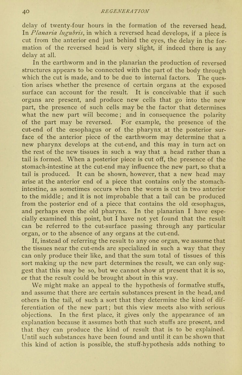 delay of twenty-four hours in the formation of the reversed head. In P/anai'ia higubris, in which a reversed head develops, if a piece is cut from the anterior end just behind the eyes, the delay in the for- mation of the reversed head is very slight, if indeed there is any delay at all. In the earthworm and in the planarian the production of reversed structures appears to be connected with the part of the body through which the cut is made, and to be due to internal factors. The ques- tion arises whether the presence of certain organs at the exposed surface can account for the result. It is conceivable that if such organs are present, and produce new cells that go into the new part, the presence of such cells may be the factor that determines what the new part will become; and in consequence the polarity of the part may be reversed. For example, the presence of the cut-end of the oesophagus or of the pharynx at the posterior sur- face of the anterior piece of the earthworm may determine that a new pharynx develops at the cut-end, and this may in turn act on the rest of the new tissues in such a way that a head rather than a tail is formed. When a posterior piece is cut off, the presence of the stomach-intestine at the cut-end may influence the new part, so that a tail is produced. It can be shown, however, that a new head may arise at the anterior end of a piece that contains only the stomach- intestine, as sometimes occurs when the worm is cut in two anterior to the middle; and it is not improbable that a tail can be produced from the posterior end of a piece that contains the old oesophagus, and perhaps even the old pharynx. In the planarian I have espe- cially examined this point, but I have not yet found that the result can be referred to the cut-surface passing through any particular organ, or to the absence of any organs at the cut-end. If, instead of referring the result to any one organ, we assume that the tissues near the cut-ends are specialized in such a way that they can only produce their like, and that the sum total of tissues of this sort making up the new part determines the result, we can only sug- gest that this may be so, but we cannot show at present that it is so, or that the result could be brought about in this way. We might make an appeal to the hypothesis of formative stuffs, and assume that there are certain substances present in the head, and others in the tail, of such a sort that they determine the kind of dif- ferentiation of the new part; but this view meets also with serious objections. In the first place, it gives only the appearance of an explanation because it assumes both that such stuffs are present, and that they can produce the kind of result that is to be explained. Until such substances have been found and until it can be shown that this kind of action is possible, the stuff-hypothesis adds nothing to