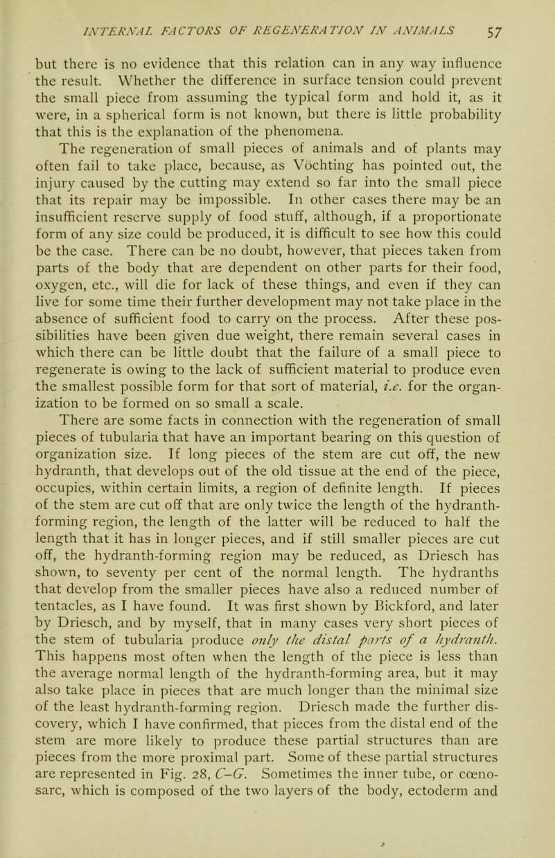 but there is no evidence that this relation can in any way influence the result. Whether the difference in surface tension could prevent the small piece from assuming the typical form and hold it, as it were, in a spherical form is not known, but there is little probability that this is the explanation of the phenomena. The regeneration of small pieces of animals and of plants may often fail to take place, because, as Vochting has pointed out, the injury caused by the cutting may extend so far into the small piece that its repair may be impossible. In other cases there may be an insufficient reserve supply of food stuff, although, if a proportionate form of any size could be produced, it is difficult to see how this could be the case. There can be no doubt, however, that pieces taken from parts of the body that are dependent on other parts for their food, oxygen, etc., will die for lack of these things, and even if they can live for some time their further development may not take place in the absence of sufficient food to carry on the process. After these pos- sibilities have been given due weight, there remain several cases in which there can be little doubt that the failure of a small piece to regenerate is owing to the lack of sufficient material to produce even the smallest possible form for that sort of material, i.e. for the organ- ization to be formed on so small a scale. There are some facts in connection with the regeneration of small pieces of tubularia that have an important bearing on this question of organization size. If long pieces of the stem are cut off, the new hydranth, that develops out of the old tissue at the end of the piece, occupies, within certain limits, a region of definite length. If pieces of the stem are cut off that are only twice the length of the hydranth- forming region, the length of the latter will be reduced to half the length that it has in longer pieces, and if still smaller pieces are cut off, the hydranth-forming region may be reduced, as Driesch has shown, to seventy per cent of the normal length. The hydranths that develop from the smaller pieces have also a reduced number of tentacles, as I have found. It was first shown by Bickford, and later by Driesch, and by myself, that in many cases very short pieces of the stem of tubularia produce only the distal parts of a hydranth. This happens most often when the length of the piece is less than the average normal length of the hydranth-forming area, but it may also take place in pieces that are much longer than the minimal size of the least hydranth-forming region. Driesch made the further dis- covery, which I have confirmed, that pieces from the distal end of the stem are more likely to produce these partial structures than are pieces from the more proximal part. Some of these partial structures are represented in Fig. 28, C-G. Sometimes the inner tube, or coeno- sarc, which is composed of the two layers of the body, ectoderm and