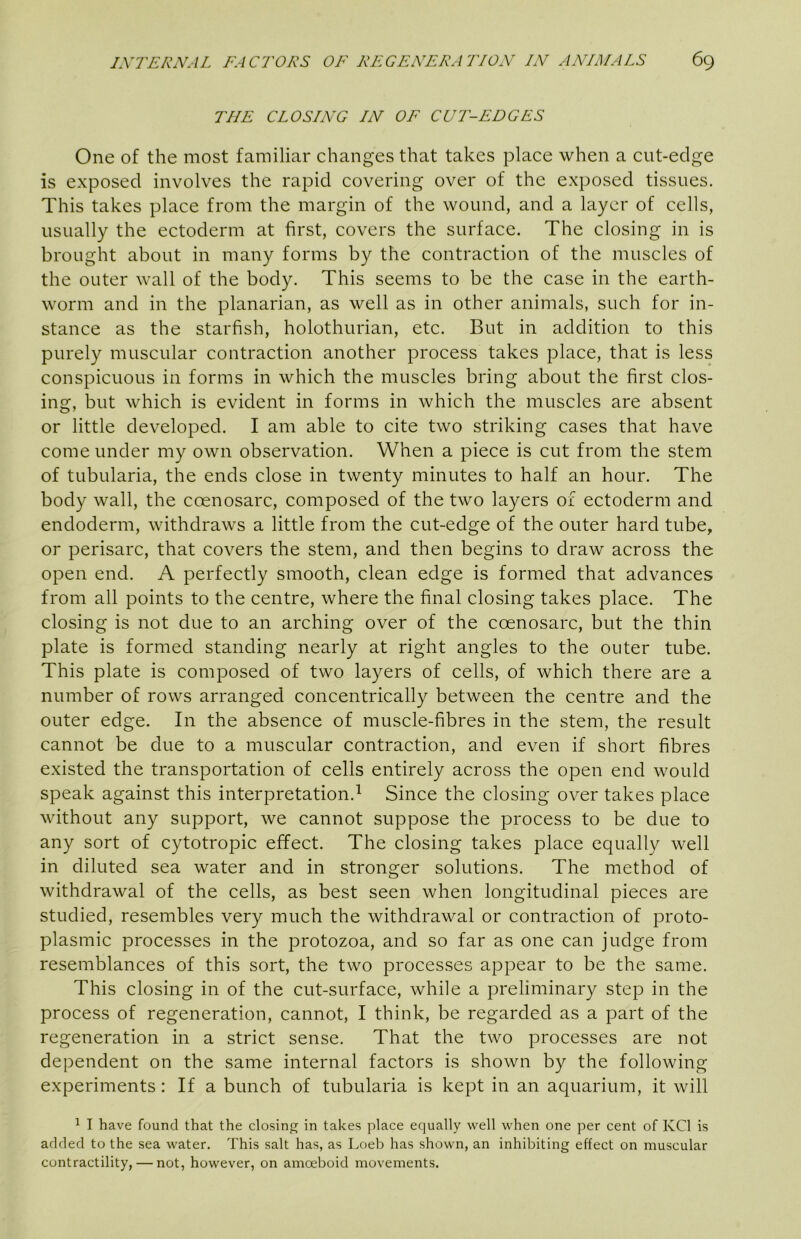 THE CLOSING IN OF CUT-EDGES One of the most familiar changes that takes place when a cut-edge is exposed involves the rapid covering over of the exposed tissues. This takes place from the margin of the wound, and a layer of cells, usually the ectoderm at first, covers the surface. The closing in is brought about in many forms by the contraction of the muscles of the outer wall of the body. This seems to be the case in the earth- worm and in the planarian, as well as in other animals, such for in- stance as the starfish, holothurian, etc. But in addition to this purely muscular contraction another process takes place, that is less conspicuous in forms in which the muscles bring about the first clos- ing, but which is evident in forms in which the muscles are absent or little developed. I am able to cite two striking cases that have come under my own observation. When a piece is cut from the stem of tubularia, the ends close in twenty minutes to half an hour. The body wall, the coenosarc, composed of the two layers of ectoderm and endoderm, withdraws a little from the cut-edge of the outer hard tube, or perisarc, that covers the stem, and then begins to draw across the open end. A perfectly smooth, clean edge is formed that advances from all points to the centre, where the final closing takes place. The closing is not due to an arching over of the coenosarc, but the thin plate is formed standing nearly at right angles to the outer tube. This plate is composed of two layers of cells, of which there are a number of rows arranged concentrically between the centre and the outer edge. In the absence of muscle-fibres in the stem, the result cannot be due to a muscular contraction, and even if short fibres existed the transportation of cells entirely across the open end would speak against this interpretation.^ Since the closing over takes place without any support, we cannot suppose the process to be due to any sort of cytotropic effect. The closing takes place equally well in diluted sea water and in stronger solutions. The method of withdrawal of the cells, as best seen when longitudinal pieces are studied, resembles very much the withdrawal or contraction of proto- plasmic processes in the protozoa, and so far as one can judge from resemblances of this sort, the two processes appear to be the same. This closing in of the cut-surface, while a preliminary step in the process of regeneration, cannot, I think, be regarded as a part of the regeneration in a strict sense. That the two processes are not dependent on the same internal factors is shown by the following experiments: If a buneh of tubularia is kept in an aquarium, it will ^ I have found that the closing in takes place equally well when one per cent of KCl is added to the sea water. This salt has, as Loeb has shown, an inhibiting effect on muscular contractility, — not, however, on amoeboid movements.