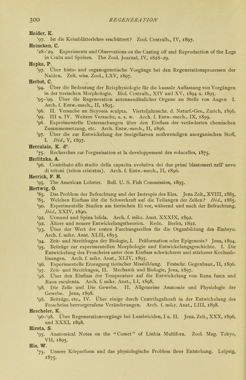 Heider, K. ’97. 1st die Keimblatterlehre erschiittert ? Zool. Centralb., IV, 1897. Heineken, C. ’28-29. Experiments and Observations on the Casting off and Reproduction of the Legs in Crabs and Spiders. The Zool. Journal, IV, 1828-29. Hepke, P. ’97. Uber histo- und organogenetische Vorgange bei den Regenerationsprozessen der Naiden. Zeit. vviss. Zool., LXV, 1897. Herbst, C. ’94. tiber die Bedeutung der Reizphysiologie fiir die kausale Auffassung von Vorgangen in der tierischen Morphologie. Biol. Centralb., XIV und XV, 1894 u. 1895. ’95-’99. Uber die Regeneration antennenahnlicher Organe an Stelle von Augen I. Arch. f. Entw.-mech., II, 1895. ’96. II. Versuche an Sicyonia sculpta. Vierteljahrsschr. d. Naturf.-Ges., Zurich, 1896. ’99. Ill u. IV. Weitere Versuche, u. s. w. Arch. f. Entw.-mech., IX, 1899. ’96. Experimentelle Untersuchungen iiber den Einfluss der veranderten chemischen Zusammensetzung, etc. Arch. Entw.-mech., II, 1896. ’97. Uber die zur Entwickelung der Seeigellarven nothwendigen anorganischen Stoff, I. Ibid., V, 1897. Herculais, K. d’. ’75. Recherches zur ^organisation et la developpement des volucelles, 1875. Herlitzka, A. ’96. Contributo alio studio della capacita evolutiva dei due primi blastomeri nell’ uovo di tritoni (triton cristatus). Arch. f. Entw.-mech., II, 1896. Herrick, F. H. ’95. The American Lobster. Bull. U. S. Fish Commission, 1895. Hertwig, 0. ’85. Das Problem der Befruchtung und der Isotropie des Eies. Jena Zeit., XVIII, 1885. ’85. Welchen Einfluss iibt die Schwerkraft auf die Teilungen der Zellen? Ibid., 1885. ’90. Experimentelle Studien am tierischen Ei vor, wahrend und nach der Befruchtung. Ibid., XXIV, 1890. ’92. Urmund und Spina bifida. Arch. f. mikr. Anat. XXXIX, 1892. ’92. Altere und neuere Entwickelungstheorien. Rede. Berlin, 1892. ’93. Uber der Wert der ersten Furchungszellen fiir die Organbildung des Embryo. Arch. f. mikr. Anat. XLII, 1893. ’94. Zeit- und Streitfragen der Biologie, I. Praformation oder Epigenesis? Jena, 1894. ’95. Beitrage zur experimentellen Morphologie und Entwickelungsgeschichte. I. Die Entwickelung des Froscheies unter dem Einfluss schwacherer und stiirkerer Kochsalz- losungen. Arch. f. mikr. Anat., XLIV, 1895. ’96. Experimentelle Erzeugung tierischer Missbildung. Festschr. Gegenbaur., II, 1896. ’97. Zeit- und Streitfragen, II. Mechanik und Biologie, Jena, 1897. ’98. tiber den Einfluss der Temperature auf die Entwickelung von Rana fusca und Rana esculenta. Arch. f. mikr. Anat., LI, 1898. ’98. Die Zelle und Die Gewebe. II. Allgemeine Anatomie und Physiologie der Gewebe. Jena, 1898. ’98. Beitrage, etc., IV. Uber einige durch Centrifugalkraft in der Entwickelung des Froscheies hervorgerufene Veranderungen. Arch. f. mikr. Anat., LIII, 1898. Hescheler, K. ’96-98. tiber Regenerationvorgiinge bei Lumbriciden, I u. II. Jena. Zeit., XXX, 1896, und XXXI, 1898. Hirota, S. ’95. Anatomical Notes on the “Comet” of Linkia Multifora. Zool. Mag. Tokyo, VII, 1895. His, W. ’75. Unsere Korperform und das physiologische Problem ihrer Entstehung. Leipsig,