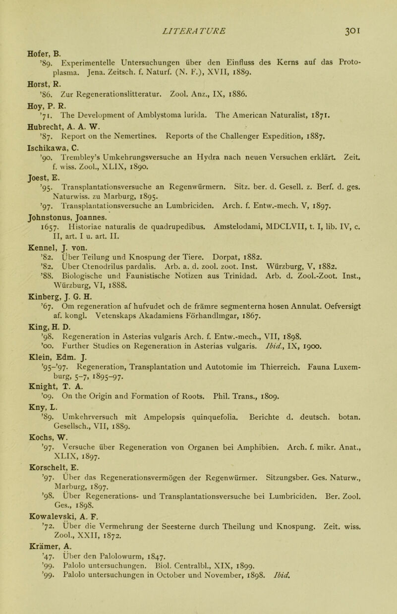 Hofer, B. ’89. Experimentelle Untersuchungen iiber den Einfluss des Kerns auf das Proto- plasma. Jena. Zeitsch. f. Naturf. (N. F.), XVII, 1889. Horst, R. ’86. Zur Regenerationslitteratur. Zool. Anz., IX, 1886. Hoy, P. R. ’71. The Development of Amblystoma lurida. The American Naturalist, 1871. Hubrecht, A. A. W. ’87. Report on the Nemertines. Reports of the Challenger Expedition, 1887. Ischikawa, C. ’90. Trembley’s Umkehrungsversuche an Hydra nach neuen Versuchen erklart. Zeit. f. wiss. Zool., XLIX, 1890. Joest, E. ’95. Transplantationsversuche an Regenwiirmern. Sitz. ber. d. Gesell. z. Berf. d. ges. Naturwiss. zu Marburg, 1895. ’97. Transplantationsversuche an Lumbriciden. Arch. f. Entw.-mech. V, 1897. Johnstonus, Joannes. 1657. Historiae naturalis de quadrupedibus. Amstelodami, MDCLVII, t. I, lib. IV, c. II, art. I u. art. II. Kennel, J. von. ’82. liber Teilung und Knospung der Tiere. Dorpat, 1882. ’82. Uber Ctenodrilus pardalis. Arb. a. d. zool. zoot. Inst. Wurzburg, V, 1882. ’88. Biologische und Faunistische Notizen aus Trinidad. Arb. d. Zool.-Zoot. Inst., Wurzburg, VI, 1888. Kinberg, J. G. H. ’67. Om regeneration af hufvudet och de framre segmenterna hosen Annulat. Oefversigt af. kongl. Vetenskaps Akadamiens Fdrhandlmgar, 1867. King, H. D. ’98. Regeneration in Asterias vulgaris Arch. f. Entw.-mech., VII, 1898. ’00. Further Studies on Regeneration in Asterias vulgaris. Ibid., IX, 1900. Klein, Edm. J. ’95~’97. Regeneration, Transplantation und Autotomie im Thierreich. Fauna Luxem- l^urg, 5-7, 1895-97. Knight, T. A. ’09. On the Origin and Formation of Roots. Phil. Trans., 1809. Kny, L. ’89. Umkehrversuch mit Ampelopsis quinquefolia. Berichte d. deutsch. botan. Gesellsch., VII, 1889. Kochs, W. ’97. Versuche iiber Regeneration von Organen bei Amphibien. Arch. f. mikr. Anat., XLIX, 1897. Korschelt, E. ’97. Uber das Regenerationsvermogen der Regenwiirmer. Sitzungsber. Ges. Naturw., Marburg, 1897. ’98. Uber Regenerations- und Transplantationsversuche bei Lumbriciden. Ber. Zool. Ges., 1898. Kowalevski, A. F. ’72. Uber die Vermehrung der Seesterne durch Theilung und Knospung. Zeit. wiss. Zool., XXII, 1872. Kramer, A. ’47. Uber den Palolowurm, 1847. ’99. Palolo untersuchungen. Biol. Centralbl., XIX, 1899. ’99. Palolo untersuchungen in October und November, 1898. Ibid.