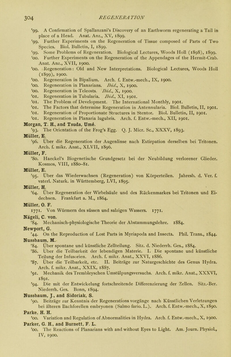 ’99. A Confirmation of Spallanzani’s Discovery of an Earthworm regenerating a Tail in place of a Head. Anat. Anz., XV, 1899. ’99. Further Experiments on the Regeneration of Tissue composed of Parts of Two Species. Biol. Bulletin, I, 1899. ’99. Some Problems of Regeneration. Biological Lectures, Woods Holl (1898), 1899. ’00. Further Experiments on the Regeneration of the Appendages of the Hermit-Crab. Anat. Anz., XVII, 1900. ’00. Regeneration: Old and New Interpretations. Biological Lectures, Woods Holl (1899), 1900. ’00. Regeneration in Bipalium. Arch. f. Entw.-mech., IX, 1900. ’00. Regeneration in Planarians. Ibid., X, 1900. ’00. Regeneration in Teleosts. Ibid., X, 1900. ’01. Regeneration in Tubularia. Ibid., XI, 1901. ’01. The Problem of Development. The International Monthly, 1901. ’01. The Factors that determine Regeneration in Antennularia. Biol. Bulletin, II, 1901. ’01. Regeneration of Proportionate Structures in Stentor. Biol. Bulletin, II, 1901. ’01. Regeneration in Planaria lugubris. Arch. f. Entw.-mech., XII, 1901. Morgan, T. H., and Tsuda, Ume. ’93. The Orientation of the Frog’s Egg. Q. J. Micr. Sc., X'XXV, 1893. Miiller, E. ’96. Uber die Regeneration der Augenlinse nach Extirpation derselben bei Tritonen. Arch. f. mikr. Anat., XLVH, 1896. Muller, F. ’80. Haeckel’s Biogenetische Grundgesetz bei der Neubildung verlorener Glieder. Kosmos, VHI, 1880-81. Muller, E. ’95. liber das Wiederwachsen (Regeneration) von Korperteilen. Jahresb. d. Ver. f. vaterl. Naturk. in Wiirttemberg, LVI, 1895. Muller, H. ’64. Uber Regeneration der Wirbelsaule und des Riickenmarkes bei Tritonen und Ei- dechsen. Frankfurt a. M., 1864. Muller, 0. F. 1771. Von Wiirmern des siissen und salzigen Wassers. 1771. Nageli, C. von. ’84. Mechanisch-physiologische Theorie der Abstammungslehre. 1884. Newport, G. ’44. On the Reproduction of Lost Parts in Myriapoda and Insecta. Phil. Trans., 1844. Nussbaum, M.. ’84. Uber spontane und kiinstliche Zellteilung. Sitz. d. Niederrh. Ges., 1884. ’86. Uber die Teilbarkeit der lebendigen Materie. I. Die spontane und kiinstliche Teilung der Infusorien. Arch. f. mikr. Anat., XXVI, 1886. ’87. Uber die Teilbarkeit, etc. H. Beitriige zur Naturgeschichte des Genus Hydra. Arch. f. mikr. Anat., XXIX, 1887. ’91. Mechanik des Trembleyschen Umstiilpungsversuchs. Arch. f. mikr. Anat., XXXVI, 1891. ’94. Die mit der Entwickelung fortschreitende Differenzierung der Zellen. Sitz.-Ber. Niederrh. Ges. Bonn, 1894. Nussbaum, J., and Sidoriak, S. ’90. Beitriige zur Kenntnis der Regenerations vorgiinge nach Kiinstlichen Verletzungen bei alteren Bachforellen embryonen (Salmo fario. L.). Arch. f. Entw.-mech., X, 1890. Parke, H. H. ’00. Variation and Regulation of Abnormalities in Hydra. Arch. f. Entw.-mech., X, 1900. Parker, G. H., and Burnett, F. L. ’00. The Reactions of Planarians with and without Eyes to Light. Am. Journ. Physiol., IV, 1900.