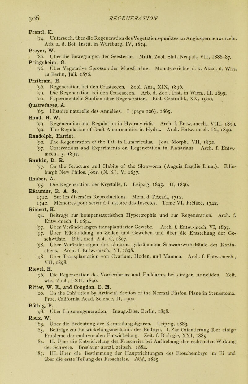 Prantl, K. ’74. Untersuch. iiber die Regeneration des Vegetations-punktes an Angiospermenwurzeln. Arb. a. d. Bot. Instit. in Wurzburg, IV, 1874. Preyer, W. ’86. Uber die Bewegungen der Seesterne. Mitth. Zool. Stat. Neapol., VII, 1886-87. Pringsheim, G. ’76. Uber Vegetative Sprossen der Moosfriichte. Monatsberichte d. k. Akad. d. Wiss, zu Berlin, Juli, 1876. Przibram, H. ’96. Regeneration bei den Crustaceen. Zool. Anz., XIX, 1896. ’99. Die Regeneration bei den Crustaceen. Arb. d. Zool. Inst, in Wien., II, 1899. ’00. Experimentelle Studien iiber Regeneration. Biol. Centralbl., XX, 1900. Quatrefages, A. ’65. Ilistoire naturelle des Annelees. I (page 126), 1865. Rand, H. W. ’99. Regeneration and Regulation in Hydra viridis. Arch. f. Entw.-mech., VIII, 1899. ’99. The Regulation of Graft-Abnormalities in Hydra. Arch. Entw.-mech. IX, 1899. Randolph, Harriet. ’92. The Regeneration of the Tail in Lumbriculus. Jour. Morph., VII, 1892. ’97. Observations and Experiments on Regeneration in Planarians. Arch. f. Entw.^ mech., 5, 1897. Rankin, D. R. ’57. On the Structure and Habits of the Slowvvorm (Anguis fragilis Linn.). Edin- burgh New Philos. Jour. (N. S.), V, 1857. Rauber, A. ’95. Die Regeneration der Krystalle, I. Leipzig, 1895. 1896. Reaumur, R. A. de. 1712. Sur les diversees Reproductions. Mem. d. I’Acad., 1712. 1742. Memoires pour servir a I’histoire des Insectes. Tome VI, Preface, 1742. Ribbert, H. ’94. Beitrage zur kompensatorischen Hypertrophie und zur Regeneration. Arch. f. Entw.-mech. I, 1894. ’97. Uber Veranderungen transplantierter Gewebe. Arch. f. Entw.-mech. VI, 1897. ’97. Uber Riickbildung an Zellen und Geweben und iiber die Entstehung der Ge- schvviilste. Bibl. med. Abt., C, 1897. ’98. liber Veranderungen der abnorm. gekriimmten Schwanzwirbelsaule des Kanin- chens. Arch. f. Entw.-mech., VI, 1898. ’98. liber Transplantation von Ovarium, Hoden, und Mamma. Arch. f. Entw.-mech., VII, 1898. Rievel, H. ’96. Die Regeneration des Vorderdarms und Enddarms bei einigen Anneliden. Zeit. wiss. Zool., LXH, 1896. Ritter, W. E., and Congdon, E. M. ’00. On the Inhibition by Artificial Section of the Normal Fiss'.on Plane in Stenostoma. Proc. California Acad. Science, II, 1900. Rothig, P. ’98. iiber Linsenregeneration. Inaug.-Diss. Berlin, 189S. Roux, W. ’83. Uber die Bedeutung der Kernteilungsfiguren. Leipzig, 1883. ’85. Beitrage zur Entwickelungsmechanik des Embryo. I. Zur Orientierung iiber einige Probleme der embryonalen Entwickelung. Zeit. f. Biologic, XXI, 1885. ’84. II. Ulier die Entwickelung des Froscheies bei Aufhebung der richtenden Wirkung der Schwere. Breslauer aerztl. zeitsch., 1884. ’85. HI. iiber die Bestimmung der Hauptrichtungen des Froschembryo im Ei und uber die erste Teilung des Froscheies. Jbid.^ 1885.