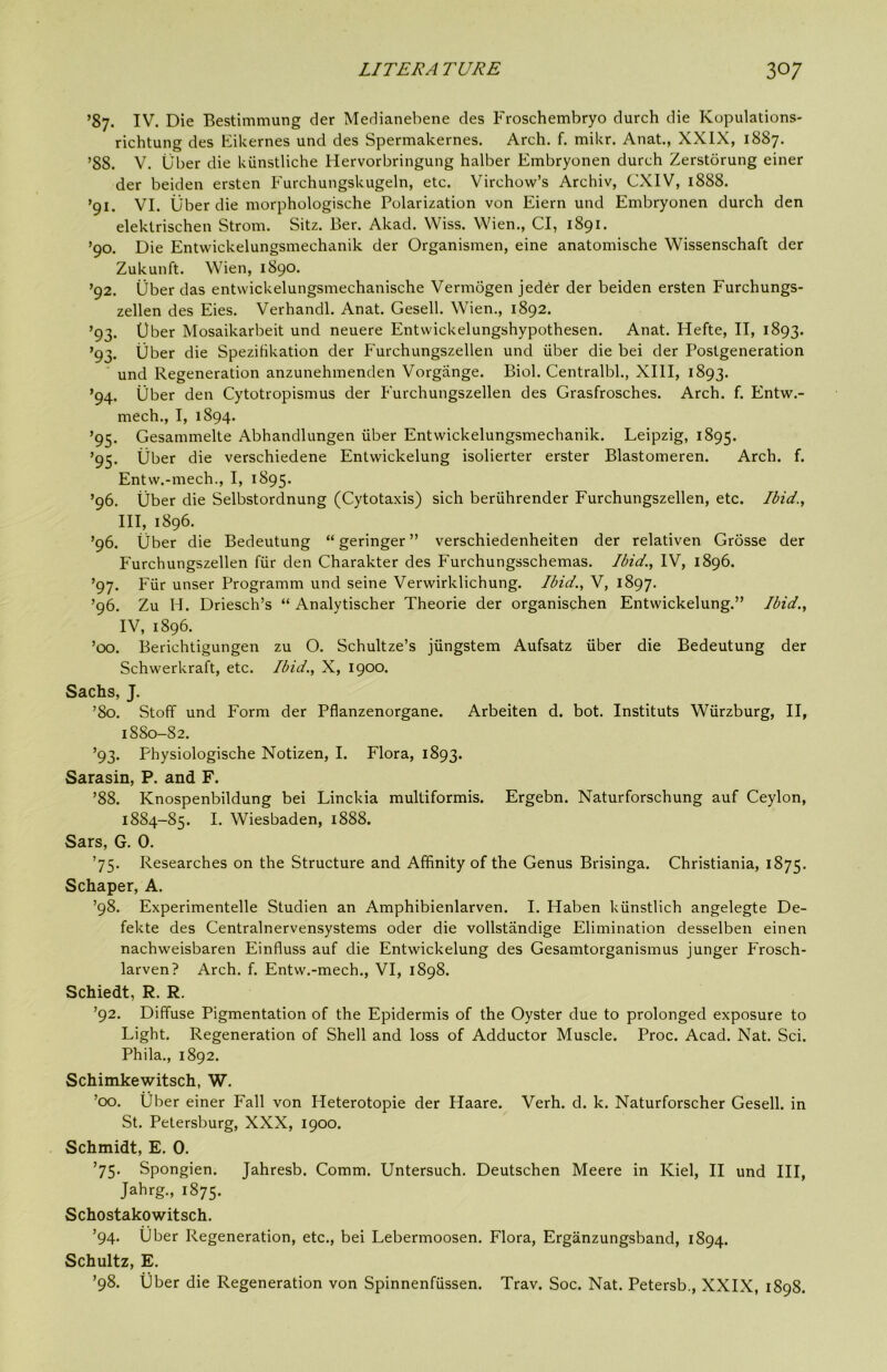 ’87. IV. Die Bestimmung der Medianebene des Froschembryo durch die Kopulations- richtung des KiUernes und des Spermakernes. Arch. f. mikr. Anat., XXIX, 1887. ’88. V. liber die kiinstliche Hervorbringung halber Embryonen durch Zerstorung einer der beiden ersten Furchungskugeln, etc. Virchow’s Archiv, CXIV, 1888. ’91. VI. Uber die morphologische Polarization von Eiern und Embryonen durch den elektrischen Strom. Sitz. Ber. Akad. VViss. Wien., Cl, 1891. ’90. Die Entwickelungsmechanik der Organismen, eine anatomische Wissenschaft der Zukunft. Wien, 1890. ’92. liber das entwickelungsmechanische Vermogen jed^r der beiden ersten Furchungs- zellen des Eies. Verhandl. Anat. Gesell. Wien., 1892. ’93. liber Mosaikarbeit und neuere Entwickelungshypothesen. Anat. Hefte, II, 1893. ’93. Uber die SpeziHkation der Furchungszellen und iiber die bei der Postgeneration und Regeneration anzunehmenden Vorgange. Biol. Centralbl., XIII, 1893. ’94. liber den Cytotropismus der Furchungszellen des Grasfrosches. Arch. f. Entw.- mech., I, 1894. ’95. Gesammelte Abhandlungen iiber Entwickelungsmechanik. Leipzig, 1895. ’95. liber die verschiedene Entwickelung isolierter erster Blastomeren. Arch. f. Entw.-mech., I, 1895. ’96. liber die Selbstordnung (Cytotaxis) sich beriihrender Furchungszellen, etc. Ibid., III, 1896. ’96. Uber die Bedeutung “ geringer ” verschiedenheiten der relativen Grosse der Furchungszellen fiir den Charakter des Furchungsschemas. Ibid., IV, 1896. ’97. Fiir unser Programm und seine Verwirklichung. Ibid., V, 1897. ’96. Zu H. Driesch’s “ Analytischer Theorie der organischen Entwickelung.” Ibid., IV, 1896. ’00. Berichtigungen zu O. Schultze’s jiingstem Aufsatz iiber die Bedeutung der Schwerkraft, etc. Ibid., X, 1900. Sachs, J. ’80. Stoff und Form der Pflanzenorgane. Arbeiten d. bot. Instituts Wiirzburg, II, 1880-82. ’93. Physiologische Notizen, I. Flora, 1893. Sarasin, P. and F. ’88. Knospenbildung bei Linckia multiformis. Ergebn. Naturforschung auf Ceylon, 1884-85. I. Wiesbaden, 1888. Sars, G. 0. ’75. Researches on the Structure and Affinity of the Genus Brisinga. Christiania, 1875. Schaper, A. ’98. Experimentelle Studien an Amphibienlarven. I. Haben kiinstlich angelegte De- fekte des Centralnervensystems oder die vollstandige Elimination desselben einen nachweisbaren Einfluss auf die Entwickelung des Gesamtorganismus junger Frosch- larven? Arch. f. Entw.-mech., VI, 1898. Schiedt, R. R. ’92. Diffuse Pigmentation of the Epidermis of the Oyster due to prolonged exposure to Light. Regeneration of Shell and loss of Adductor Muscle. Proc. Acad. Nat. Sci. Phila., 1892. Schimkewitsch, W. ’00. Uber einer Fall von Heterotopie der Haare. Verb. d. k. Naturforscher Gesell. in St. Petersburg, XXX, 1900. Schmidt, E. 0. ’75. Spongien. Jahresb. Comm. Untersuch. Deutschen Meere in Kiel, II und III, Jahrg., 1875. Schostakowitsch. ’94. Uber Regeneration, etc., bei Lebermoosen. Flora, Erganzungsband, 1894. Schultz, E. ’98. Uber die Regeneration von Spinnenfiissen. Trav. Soc. Nat. Petersb., XXIX, 1898.