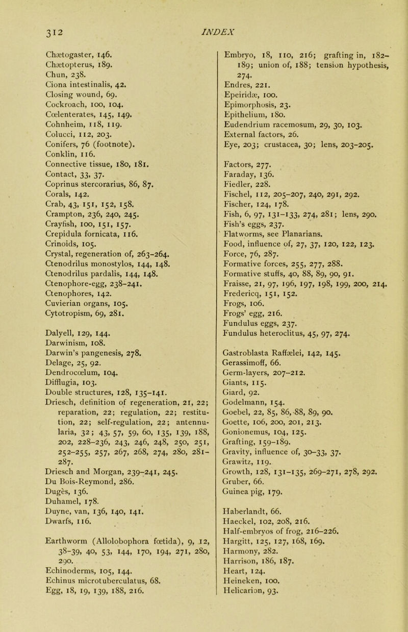 Chaetogaster, 146. Chaetopterus, 189. Chun, 238. Ciona intestinalis, 42. Closing wound, 69. Cockroach, 100, 104. Coelenterates, 145, 149. Cohnheim, J. 18, 119. Colucci, 112, 203. Conifers, 76 (footnote). Conklin, 116. Connective tissue, 180, 181. Contact, 33, 37. Coprinus stercorarius, 86, 87. Corals, 142. Crab, 43, 151, 152, 158, Crampton, 236, 240, 245. Crayfish, 100, 151, 157. Crepidula fornicata, 116. Crinoids, 105. Crystal, regeneration of, 263-264. Ctenodrilus monostylos, 144, 148. Ctenodrilus pardalis, 144, 148. Ctenophore-egg, 238-241. Ctenophores, 142. Cuvierian organs, 105. Cytotropism, 69, 281. Daly ell, 129, 144. Darwinism, 108. Darwin’s pangenesis, 278. Delage, 25, 92. Dendrocoelum, 104. Difflugia, 103. Double structures, 128, 135-141. Driesch, definition of regeneration, 21, 22; reparation, 22; regulation, 22; restitu- tion, 22; self-regulation, 22; antennu- laria, 32; 43, 57, 59, 60, 135, 139, 188, 202, 228-236, 243, 246, 248, 250, 251, 252-255, 257, 267, 268, 274, 280, 281- 287. Driesch and Morgan, 239-241, 245. Du Bois-Reymond, 286. Duges, 136. Duhamel, 178. Duyne, van, 136, 140, 141. Dwarfs, 116. Earthworm (Allolobophora foetida), 9, 12, 38-39, 40, 53, 144, 170, 194, 271, 280, 290. Echinoderms, 105, 144. Echinus microtuberculatus, 68. Egg, 18, 19, 139, 188, 216. Embryo, 18, no, 216; grafting in, 182- 189; union of, 188; tension hypothesis, 274. Endres, 221. Epeiridee, 100. Epimorphosis, 23. Epithelium, 180. Eudendrium racemosum, 29, 30, 103. External factors, 26. Eye, 203; Crustacea, 30; lens, 203-205. Factors, 277. Faraday, 136. Fiedler, 228. Fischel, 112, 205-207, 240, 291, 292. Fischer, 124, 178. Fish, 6, 97, 131-133, 274, 281; lens, 290. Fish’s eggs, 237. ' Flatworms, see Planarians. Food, influence of, 27, 37, 120, 122, 123. Force, 76, 287. Formative forces, 255, 277, 288. Formative stuffs, 40, 88, 89, 90, 91. Fraisse, 21, 97, 196, 197, 198, 199, 200, 214. Fredericq, 151, 152. Frogs, 106. Frogs’ egg, 216. Fundulus eggs, 237. Fundulus heteroclitus, 45, 97, 274. Gastroblasta Raffselei, 142, 145. Gerassimoff, 66. Germ-layers, 207-212. Giants, 115. Giard, 92. Godelmann, 154. Goebel, 22, 85, 86,-88, 89, 90. Goette, 106, 200, 201, 213. Gonionemus, 104, 125. Grafting, 159-189. Gravity, influence of, 30-33, 37. Grawitz, 119. Growth, 128, 131-135, 269-271, 278, 292. Gruber, 66. Guinea pig, 179. Haberlandt, 66. Haeckel, 102, 208, 216. Half-embryos of frog, 216-226. Hargitt, 125, 127, 168, 169. Harmony, 282. Harrison, 186, 187. Heart, 124. Heineken, 100. Helicarion, 93.