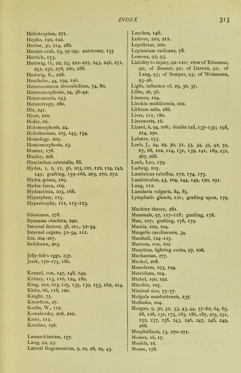 Heliotropism, 271. Hepke, 190, 192. Herbst, 30, 214, 286. Hermit-crab, 63, 97-99; autotomy, 155 Herrick, 153. Hertwig, O., 22, 23, 222-227, 243, 246, 251, 252, 256, 278, 280, 288. Hertwig, R., 228. Hescheler, 44, 194, 196. Heterocentron diversifolium, 74, 80. Heteromorphosis, 24, 38-42. Heteronereis, 143. Heterotropy, 280. His, 241. Hjort, 210. Hofer, 66. ‘ Holomorphosis, 24. Holothurians, 105, 145, 154. Homology, 209. Homomorphosis, 23. Hunter, 178. Huxley, 208. Hyacinthus orientalis, 88. Hydra, i, 2, ii, 56, 103, 121, 122, 124, 142, 149; grafting, 159-166, 203, 270, 272. Hydra grisea, 169. Hydra fusca, 169. Hydractinia, 103, 168* Hyperplasy, 115. Hypertrophy, iii, 115-123. Idiosomes, 278. Ilyanassa obsoleta, 240. Internal factors, 38, etc., 52-54. Internal organs, 52-54, III. Iris, 204-207. Ischikawa, 203. Jelly-fish’s eggs, 237. Joest, 170-175, 186. Kennel, von, 147, 148, 149. Kidney, 113, 116, 124, 180. King, 102, 103, 125, 135, 139, 153, 162, 214. Klebs, 66, 118, 120. Knight, 75. Knowlton, 27. Kochs, W., 112. Kowalevsky, 208, 210. Kretz, 112. Kroeber, 196. Lamarckianism, 157. Lang, 92, 93. Lateral Regeneration, 9, 10, 28, 29, 43. Leeches, 146. Lefevre, 210, 211. Lepelletur, 100. Lepismium radicans, 78. Lessona, 92, 93. Liability to injury, 92-110; view of Reaumur, 92; of Bonnet, 92; of Darwin, 92; of Lang, 93; of Semper, 93; of Weismann, 93-96. Light, influence of, 29, 30, 37. Lillie, 26, 56. Limncea, 104. Linckia multiformis, 102. Lithium salts, 286. Liver, in, 180. Liverworts, 16. Lizard, 6, 94, 106; double tail, 137-139; 198, 214, 290. Lobster, 153. Loeb, J., 24, 29, 30, 31, 33, 34, 35, 42, 59, 67, 68, 102, 114, 131, 139, 141, 189, 231, 267, 268. Loeb, Leo, 179. Ludwig, 105. Lumbricus rubellus, 172, 174, 175. Lumbriculus, 43, 104, 144, 149, 190, 191. Lung, 112. Lunularia vulgaris, 84, 85. Lymphatic glands, 121; grafting upon, 179. Machine theory, 281. Mammals, 97, 117-118; grafting, 178. Man, 107; grafting, 178, 179. Mantis, 100, 104. Margelis carolinensis, 34. Marshall, 124-125. Martens, von, 102. Mauritius, fighting cocks, 97, 106. Mechanism, 277. Meckel, 208. Mesoderm, 193, 194. Metridium, 104. Michel, 190, 192. Minchin, 105. Minimal size, 55-57. Molgula manhattensis, 237. Mollusks, 104. Morgan, 9, 30, 32, 33, 43, 44, 57-62, 64, 65, 68, 126, 131, 175, 185, 186, 187, 225, 231, 232, 237, 238, 243, 246, 247, 248, 249, 268. Morphallaxis, 13, 270-271. Mosses, 16, 17. Moulds, 16. Mouse, 178.