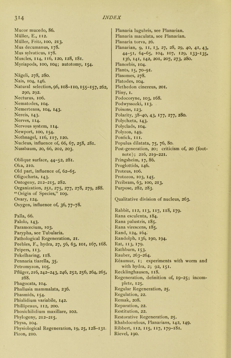 Mucor mucedo, 86. MUller, E., 112. Muller, Fritz, 100, 213. Mus decuman us, 178. Mus sylvaticus, 178. Muscles, 114, 116, 120, 128, 181. Myriapods, 100, 104; autotomy, 154. Nageli, 278, 280. Nais, 104, 146. Natural selection, 96,108-I lo, 155-157, 262, 290, 292. Necturus, 106. Nematodes, 104. Nemerteans, 104, 143. Nereis, 143. Nerves, 114. Nervous system, 114. Newport, 100, 154. Nothnagel, 116, 117, 120. Nucleus, influence of, 66, 67, 258, 281. Nussbaum, 20, 66, 202, 203. Oblique surface, 44-52, 281. Oka, 210. Old part, influence of, 62-65. Oligochaeta, 143. Ontogeny, 212-215, 282. Organization, 251, 275, 277, 278, 279, 288. “Origin of Species,” 109. Ovary, 124. Oxygen, influence of, 36, 77-78. Palla, 66. Palolo, 143. Paramoecium, 103. Parypha, see Tubularia. Pathological Regeneration, 21. Peebles, F., hydra, 27, 56, 63, loi, 167, 168. Peipers, 113. Pekelharing, 118. Pennaria tiarella, 35. Petromyzon, 105. Pfliiger, 216, 242-243, 246, 252, 256, 264, 265, 288. Phagocata, 104. Phallusia mammalata, 236. Phasmids, 154. Phialidium variabile, 142. Phillipeaux, 112, 200. Phoxichilidium maxillare, 102. Phylogeny, 212-215. Physa, 104. Physiological Regeneration, 19, 25, 128-131. Pizon, 210. Planaria lugubris, see Planarian. Planaria maculata, see Planarian. Planaria torva, 26. Planarian, 9, ii, 13, 27, 28, 29, 40, 41, 43, 44-51, 64-65, 104, 107, 129, 133-135, 136, 141, 142, 201, 207, 273, 280. Planorbis, 104. Plants, 15, 70-91. Plasomes, 278. Platodes, 104, Plethedon cinereus, 201. Pliny, I. Podocoryne, 103, 168. Podwyssozki, 113. Poisons, 123. Polarity, 38-40, 43, 177, 277, 280. Polychaeta, 143. Polyclads, 104. Polyzoa, 149. Ponfick, III. Populus dilatata, 75, 76, 80. Post-generation, 20; criticism of, 20 (foot- note); 216, 219-221. Pringsheim, 17, 86. Proglottids, 146. Proteus, 106. Protozoa, 103, 145. Przibram, 63, 100, 213. Purpose, 282, 283. Qualitative division of nucleus, 263. Rabbit, 112, 113, 117, 118, 179. Rana esculenta, 184. Rana palustris, 185. Rana virescens, 185. Rand, 124, 164. Randolph, 136, 190, 194. Rat, 113, 179. Rathburn, 153. Rauber, 263-264. Reaumur, i; experiments with worm and with hydra, 2; 92, 151. Recklinghausen, 118. Regeneration, definition of, 19-25; incom- plete, 125. Regular Regeneration, 25. Regulation, 22. Remak, 208. Reparation, 22. Restitution, 22. Restorative Regeneration, 25. Rhabdocnelous, Planarians, 142, 149. Ribbert, 112, 115, 117, 179-181. Rievel, 190.